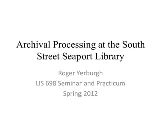 Archival Processing at the South
    Street Seaport Library
            Roger Yerburgh
    LIS 698 Seminar and Practicum
              Spring 2012
 