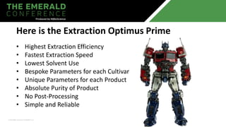 • Highest Extraction Efficiency
• Fastest Extraction Speed
• Lowest Solvent Use
• Bespoke Parameters for each Cultivar
• Unique Parameters for each Product
• Absolute Purity of Product
• No Post-Processing
• Simple and Reliable
Here is the Extraction Optimus Prime
 