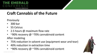 Previously
• 300 bar
• 55 Celsius
• 2.5 hours @ maximum flow rate
• ~90% recovery @ ~70% cannabinoid content
After modeling
• 75% reduction in solvent use (equipment wear and tear)
• 40% reduction in extraction time
• ~90% recovery @ ~70% cannabinoid content
Craft Cannabis of the Future
 