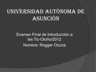 UNIVERSIDAD AUTÒNOMA DE
        ASUNCIÒN

  Examen Final de Introducción a
       las Tic-Otoño/2012
     Nombre: Rogger Ozuna
 
