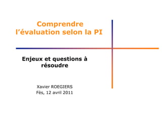 Comprendre
l’évaluation selon la PI
Enjeux et questions à
résoudre
Xavier ROEGIERS
Fès, 12 avril 2011
 