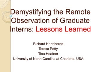 Demystifying the Remote Observation of Graduate Interns: Lessons Learned Richard Hartshorne Teresa Petty Tina Heafner University of North Carolina at Charlotte, USA 