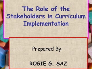 The Role of the
Stakeholders in Curriculum
Implementation
Prepared By:
ROGIE G. SAZ
Prepared By:
ROGIE G. SAZ
 