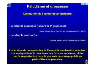 Paludisme et grossesse
           Diminution de l'immunité antipalustre



• pendant la grossesse (jusqu'à la 5° grossesse)
                           Diagne N, Rogier C et al. Trans Roy Soc Trop Med Hyg 1997;91:166-170.
                                                                                1997;91:166-


• pendant le post partum
                                          Diagne N, Rogier C et al. N Enl J Med 2000;343:598-603.
                                                                                2000;343:598-




L'altération de composantes de l'immunité semble être le facteur
  clé impliqué dans le paludisme des femmes enceintes, plutôt
   que la séquestration dans le placenta de sous-populations
                   particulières de parasites.
 