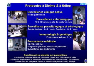 Protocoles à Dielmo & à Ndiop
                    Surveillance clinique active
                    Visite quotidienne

                               Surveillance entomologique
                              12 à 16 homme-nuits de capture / mois

                    Surveillance parasitologique et sérologique
                    Goutte épaisse : 1 à 8 / mois; Capillaire : 1 à 2 / mois

                                   Immunologie & génétique
                                           Prélèvement veineux 1 / an

                    Permanence médicale
                    24h/24 - 365 j/an
                    Diagnostic parasito. des accès palustres
                    Surveillance des traitements


                Questionnaires adaptés aux populations
    S. Coulibaly, Thèse de Médecine, Université Cheikh Anta Diop de Dakar, 1994,
Perception du paludisme et des autres maladies fébriles en zone rurale, "Focus Group"
     réalisés dans les villages de Dielmo et de Ndiop (Région de Fatick), Sénégal.
 
