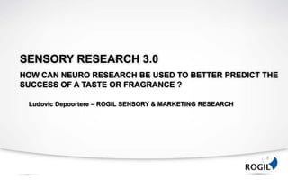SENSORY RESEARCH 3.0
HOW CAN NEURO RESEARCH BE USED TO BETTER PREDICT THE
SUCCESS OF A TASTE OR FRAGRANCE ?

 Ludovic Depoortere – ROGIL SENSORY & MARKETING RESEARCH
 