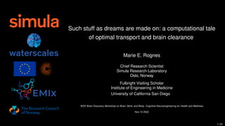 Such stuff as dreams are made on: a computational tale
of optimal transport and brain clearance
Marie E. Rognes
Chief Research Scientist
Simula Research Laboratory
Oslo, Norway
Fulbright Visiting Scholar
Institute of Engineering in Medicine
University of California San Diego
IEEE Brain Discovery Workshop on Brain, Mind, and Body: Cognitive Neuroengineering for Health and Wellness
Nov 10 2022
1 / 24
 