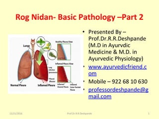 Rog Nidan- Basic Pathology –Part 2 
• Presented By – 
Prof.Dr.R.R.Deshpande 
(M.D in Ayurvdic 
Medicine & M.D. in 
Ayurvedic Physiology)
• www.ayurvedicfriend.c
om
• Mobile – 922 68 10 630
• professordeshpande@g
mail.com
12/21/2016 1Prof.Dr.R.R.Deshpande
 