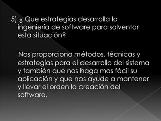 5) ¿ Que estrategias desarrolla la ingeniería de software para solventar esta situación?   Nos proporciona métodos, técnicas y estrategias para el desarrollo del sistema y también que nos haga mas fácil su aplicación y que nos ayude a mantener y llevar el orden la creación del software. 