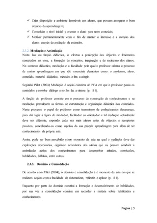 Página | 3
 Criar disposição e ambiente favoráveis aos alunos, que possam assegurar o bom
decurso da aprendizagem;
 Consolidar o nível inicial e orientar o aluno para novo conteúdo;
 Motivar permanentemente com o fim de manter o interesse e a atenção dos
alunos através de avaliação de estímulos.
2.3.2. Mediação e Assimilação
Nesta fase ou função didáctica, se efectua a percepção dos objectos e fenómenos
conectados ao tema, a formação de conceitos, imaginação e de raciocínio dos alunos.
No contexto didáctico, mediação é a faculdade pelo qual o professor orienta o processo
de ensino aprendizagem em que são essenciais elementos como: o professor, aluno,
conteúdo, material didáctico, métodos e fins a atingir.
Segundo Pillet (2004) Mediação é acção concreta do PEA em que o professor passa os
conteúdos e envolve diálogo e no fim faz a síntese (p. 111).
A função do professor consiste em o processo de construção de conhecimentos e na
mediação, prevalecem as formas de estruturação e organização didáctica dos conteúdos.
Neste processo o papel do professor como transmissor de conhecimentos desaparece,
para dar lugar a figura de mediador, facilitador ou orientador e tal mediação actualmente
deve ser diferente, expondo cada vez mais alunos antes de objectos e receptores
passivos, concebendo-os como sujeitos da sua própria aprendizagem para além de ter
conhecimentos da própria aula.
Assim, pode ser bem percebido como momento da aula na qual o mediador deve dar
explicações necessárias, organizar actividades dos alunos que os possam conduzir a
assimilação activa dos conhecimentos para desenvolver atitudes, convicções,
habilidades, hábitos, entre outros.
2.3.3. Domínio e Consolidação
De acordo com Pillet (2004), o domínio e consolidação é o momento da aula em que se
realizam acções com a finalidade de sistematizar, reflectir e aplicar (p. 111).
Enquanto por parte do domínio constitui a formação e desenvolvimento de habilidades,
por sua vez a consolidação consiste em recordar a matéria sobre habilidades e
conhecimentos.
 