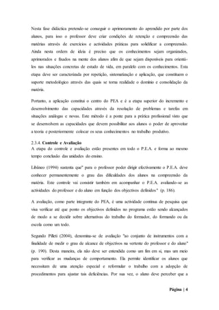 Página | 4
Nesta fase didáctica pretende-se conseguir o aprimoramento do aprendido por parte dos
alunos, para isso o professor deve criar condições de retenção e compreensão das
matérias através de exercícios e actividades práticas para solidificar a compreensão.
Ainda nesta ordem de ideia é preciso que os conhecimentos sejam organizados,
aprimorados e fixados na mente dos alunos afim de que sejam disponíveis para orientá-
los nas situações concretas de estudo de vida, em paralelo com os conhecimentos. Esta
etapa deve ser caracterizada por repetição, sistematização e aplicação, que constituem o
suporte metodológico através das quais se torna realidade o domínio e consolidação da
matéria.
Portanto, a aplicação constitui o centro do PEA e é a etapa superior do incremento e
desenvolvimento das capacidades através da resolução de problemas e tarefas em
situações análogas e novas. Este método é a ponte para a prática profissional visto que
se desenvolvem as capacidades que devem possibilitar aos alunos o poder de aproveitar
a teoria e posteriormente colocar os seus conhecimentos no trabalho produtivo.
2.3.4. Controle e Avaliação
A etapa do controle e avaliação estão presentes em todo o P.E.A. e forma ao mesmo
tempo conclusão das unidades do ensino.
Libâneo (1994) sustenta que" para o professor poder dirigir efectivamente o P.E.A. deve
conhecer permanentemente o grau das dificuldades dos alunos na compreensão da
matéria. Este controle vai consistir também em acompanhar o P.E.A. avaliando-se as
actividades do professor e do aluno em função dos objectivos definidos" (p. 186).
A avaliação, como parte integrante do PEA, é uma actividade contínua de pesquisa que
visa verificar até que ponto os objectivos definidos no programa estão sendo alcançados
de modo a se decidir sobre alternativas do trabalho do formador, do formando ou da
escola como um todo.
Segundo Pilleti (2004), denomina-se de avaliação "ao conjunto de instrumentos com a
finalidade de medir o grau de alcance de objectivos na vertente do professor e do aluno"
(p. 190). Desta maneira, ela não deve ser entendida como um fim em si, mas um meio
para verificar as mudanças de comportamento. Ela permite identificar os alunos que
necessitam de uma atenção especial e reformular o trabalho com a adopção de
procedimentos para ajustar tais deficiências. Por sua vez, o aluno deve perceber que a
 
