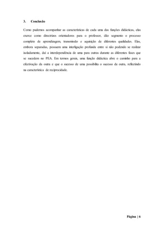 Página | 6
3. Conclusão
Como pudemos acompanhar as características de cada uma das funções didácticas, elas
exerce como directrizes orientadores para o professor, dão segmento o processo
completo de aprendizagem, transmissão e aquisição de diferentes qualidades. Elas,
embora separadas, possuem uma interligação profunda entre si não podendo se realizar
isoladamente, daí a interdependência de uma para outras durante as diferentes fases que
se sucedem no PEA. Em termos gerais, uma função didáctica abre o caminho para a
efectivação da outra e que o sucesso de uma possibilita o sucesso da outra, reflectindo
na característica de reciprocidade.
 