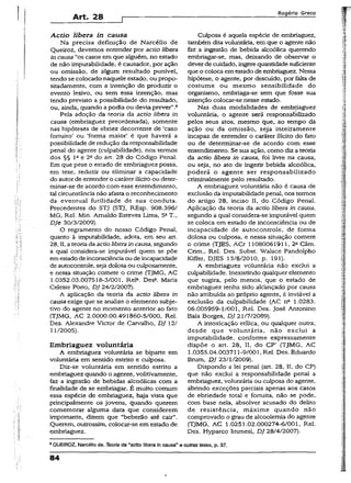 Art. 28
Rogério Greco
Actio libera in causa
Na precisa definição de Narcéiio de
Queiroz, devemos entender por actio libera
in causa “os casos em que aiguém, no estado
de não imputabilidade, é causador, por ação
ou omissão, de algum resultado punível,,
tendo se colocado naquele estado, ou propo­
sitadamente, com a intenção de produzir o
evento lesivo, ou sem essa intenção, mas
tendo previsto a possibilidade do resultado,
ou, ainda, quando apodia ou devia prever”.8
Pela adoção da teoria da actio libera in
causa (embriaguez preordenada), somente
nas hipóteses de ebriez decorrente de ‘caso
fortuito’ ou ‘forma maior’ é que haverá a
possibilidade de redução da responsabilidade
penal do agente (culpabilidade), nos termos
dos §§ Ia e 2a do art. 28 do Código Penaí.
Em que pese o estado de embriaguez possa,
em tese, reduzir ou eliminar a capacidade
do autorde entender o caráter ilícitoou deter­
minar-se de acordo com esse entendimento,
tal circunstância não afasta o reconhecimento
da eventual futilidade de sua conduta.
Precedentes do STJ (STJ, REsp. 908.396/
MG, Rel. Min. Arnaldo Esteves Lima, 5aT.(
Dje 30/3/2009).
O regramento do nosso Código Penal,
quanto à imputabilidade, adota, em seu art.
28, II, a teoria da actioliberaincausa, segundo
a qual considera-se imputável quem se põe
em estadode inconsciênciaou de incapacidade
de autocontrole, seja dolosa ou culposamente,
e nessa situação comete o crime (TJMG, AC
1.0352.03.007518-3/001, Rel». Desa. Maria
Celeste Porto, DJ 24/2/2007).
A aplicação da teoria da actio libera in
causaexige que se analise o elemento subje­
tivo do agente no momento anterior ao fato
(TJMG, AC 2.0000.00.491860-5/000, Rel.
Des. Alexandre Victor de Carvalho, DJ 12/
11/2005).
Embriaguez voluntária
A embriaguez voluntária se biparte em
voluntária em sentido estrito e culposa.
Diz-se voluntária em sentido estrito a
embriaguez quando o agente, volitivamente,
faz a ingestão de bebidas alcoólicas com a
finalidade de se embriagar. É muito comum
essa espécie de embriaguez, haja vista que
principalmente os jovens, quando querem
comemorar alguma data que considerem
importante, dizem que “beberão até cair”.
Querem, outrossim, colocar-se em estado de
embriaguez.
Culposa é aquela espécie de embriaguez,
também dita voluntária, em que o agente não
faz a ingestão de bebida alcoólica querendo
embriagar-se, mas, deixando de observar o
deverde cuidado, ingere quantidade suficiente
que o coloca em estado de embriaguez. Nessa
hipótese, o agente, por descuido, por falta de
costume ou mesmo sensibilidade do
organismo, embriaga-se sem que fosse sua
intenção colocar-se nesse estado.
Nas duas modalidades de embriaguez
voluntária, o agente será responsabilizado
pelos seus atos, mesmo que, ao tempo da
ação ou da omissão, seja inteiramente
incapaz de entender o caráter ilícito do fato
ou de determinar-se de acordo com esse
entendimento. Se sua ação, como diz a teoria
da actio libera in causa, foi livre na causa,
ou seja, no ato de ingerir bebida alcoólica,
poderá o agente ser responsabilizado
criminalmente pelo resultado.
A embriaguez voluntária não é causa de
exclusão da imputabilidade penal, nos termos
do artigo 28, inciso II, do Código Penaí.
Aplicação da teoria da actio libera in causa,
segundo a qual considera-se imputável quem
se coloca em estado de inconsciência ou de
incapacidade de autocontrole, de forma
dolosa ou culposa, e nessa situação comete
o crime (TJES, ACr 11080061911, 2a Câm.
Crim., Rel. Des. Subst. Waiace Pandolpho
Kiffer, DJES 13/8/2010, p. 191). '
A embriaguez voluntária não excíui a
culpabilidade. Inexistindo qualquer elemento
que sugira, pelo menos, que o estado de
embriaguez tenha sido aldançado por causa
não atribuída ao próprio agente, é inviável a
exclusão da culpabilidade (AC nc 1.0283.
06.005959-1/001, Rel. Des. José Antonino
Baía Borges, DJ 21/7/2009).
A intoxicação etílica, ou qualquer outra,
desde que voluntária, não exclui a
imputabilidade, conforme expressamente
dispõe o art. 28, II, do CP’ (TJMG, AC
1.0355.04.003711-9/001, Rel. Des. Eduardo
Brum, DJ 23/1/2009).
Dispondo a lei penal (art. 28, II, do CP)
que não exclui a responsabilidade penal a
embriaguez, voluntária ou culposa do agente,
abrindo exceções parciais apenas aos casos
de ebriedade total e fortuita, não se pode,
com base nela, absolver acusado do delito
de resistência, máxime quando não
comprovado o grau de alcoolemia do agente
(TJMG, AC 1.0251.02.000274-6/001, Rel.
Des. Hyparco ímmesi, DJ 28/4/2007).
8QUEIROZ, Narcéiio de. Teoria da “actio libera in causa" e outras teses, p. 37.
84
i
 