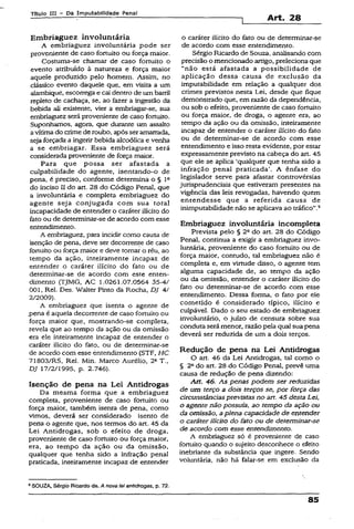 Título III - Da Imputabilidade Penal
Art. 28
Embriaguez involuntária
A embriaguez involuntária pode ser
proveniente de caso fortuito ou força maior.
Costuma-se chamar de caso fortuito o
evento atribuído à natureza e força maior
aquele produzido pelo homem. Assim, no
clássico evento daquele que, em visita a um
alambique, escorrega e cai dentrode um barril
repleto de cachaça, se, ao fazer a ingestão da
bebida ali existente, vier a embriagar-se, sua
embriaguez será proveniente de caso fortuito.
Suponhamos, agora, que durante um assalto
avítimado crimede roubo, apósseramarrada,
seja forçada a ingerir bebida alcoólica e venha
a se embriagar. Essa embriaguez será
considerada proveniente de força maior.
Para que possa ser afastada a
culpabilidade do agente, isentando-o de
pena, é preciso, conforme determina o § 1“
do inciso II do art. 28 do Código Penal, que
a involuntária e completa embriaguez do
agente seja conjugada com sua total
incapacidade de entender o caráter ilícito do
fato ou de determinar-se de acordo com esse
entendimento.
A embriaguez, para incidir como causa de
isenção de pena, deve ser decorrente de caso
fortuito ou força maior e deve tomar o réu, ao
tempo da ação, inteiramente incapaz de
entender o caráter ilícito do fato ou de
determinar-se de acordo com este enten­
dimento (TJMG, AC 1.0261.07.0564 35-4/
001, Rel. Des. Walter Pinto da Rocha, DJ 4/
2/2009).
A embriaguez que isenta o agente de
.pena é aquela decorrente de caso fortuito ou
força maior que, mostrando-se completa,
revela que ao tempo da ação ou da omissão
era ele inteiramente incapaz de entender o
caráter ilícito do fato, ou de determinar-se
de acordo com esse entendimento (STF, HC
71803/RS, Rel. Min. Marco Aurélio, 2a T.,
DJ 17/2/1995, p. 2.746).
Isenção de pena na Lei Antidrogas
Da mesma forma que a embriaguez
completa, proveniente de caso fortuito ou
força maior, também isenta de pena, como
vimos, deverá ser considerado isento de
pena o agente que, nos termos do art. 45 da
Lei Antidrogas, sob o efeito de droga,
proveniente de caso fortuito ou força maior,
era, ao tempo da ação ou da omissão,
qualquer que tenha sido a infração penal
praticada, inteiramente incapaz de entender
o caráter ilícito do fato ou de determinar-se
de acordo com esse entendimento.
Sérgio Ricardo de Souza, analisando com
precisão o mencionado artigo, preleciona que
“não está afastada a possibilidade de
aplicação dessa causa de exclusão da
imputabilidade em relação a qualquer dos
crimes previstos nesta Lei, desde que fique
demonstrado que, em razão da dependência,
ou sob o efeito, proveniente de caso fortuito
ou força maior, de droga, o agente era, ao
tempo da ação ou da omissão, inteiramente
incapaz de entender o caráter ilícito do fato
ou de determinar-se de acordo com esse
entendimento e isso resta evidente, por estar
expressamente previsto na cabeça do art. 45
que ele se aplica ‘qualquer que tenha sido a
infração penal praticada'. A ênfase do
legislador serve para afastar controvérsias
jurisprudenciais que estiveram presentes na
vigência das leis revogadas, havendo quem
entendesse que a referida causa de
inimputabilidade não se aplicava ao tráfico”.9
Embriaguez involuntária incompleta
Prevista pelo § 2ado art. 28 do Código
Penal, continua a exigir a embriaguez invo­
luntária, proveniente do caso fortuito ou de
força maior, contudo, tal embriaguez não é
completa e, em virtude disso, o agente tem
alguma capacidade de, ao tempo da ação
ou da omissão, entender o caráter ilícito do
fato ou determinar-se de acordo com esse
entendimento. Dessa forma, o fato por ele
cometido é considerado típico, ilícito e
culpável. Dado o seu estado de embriaguez
involuntário, o juízo de censura sobre sua
conduta serámenor, razão pela qual sua pena
deverá ser reduzida de um a dois terços.
Redução de pena na Lei Antidrogas
O art. 46 da Lei Antidrogas, tal como o
§ 2ndo art. 28 do Código Penal, prevê uma
causa de redução de pena dizendo:
Art. 46. As penas podem ser reduzidas
de um terço a dois terços se, por força das
circunstânciasprevistas no art. 45 desta Lei,
o agente não possuía, ao tempo da ação ou
da omissão, aplena capacidade de entender
o caráter ilícito do fato ou de determinar-se
de acordo com esse entendimento.
A embriaguez só é proveniente de caso
fortuito quando o sujeito desconhece o efeito
inebríante da substância que ingere. Sendo
voluntária, não há falar-se em exclusão da
9SOUZA, Sérgio Ricardo de. A nova lei antidrogas, p. 72.
85
 