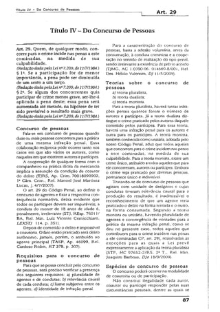 Título IV - Do Concurso de Pessoas
Art. 29
Título IV - Do Concurso de Pessoas
Art. 29. Quem, de qualquer modo, con­
corre para o crime incide nas penas a este
cominadas, na medida de sua
culpabilidade.
(Redação dadapelaLei rfi 7.209, de11/7/1984.)
§ Ia. Se a participação for de menor
importância, a pena pode ser diminuída
de um sexto a um terço.
(RedaçãodadapelaLeina7.209,de11/7/1984.)
§ 2a. Se algum dos concorrentes quis
participar de crime menos grave, ser-lhe-ã
aplicada a pena deste; essa pena será
aumentada até metade, na hipótese de ter
sido previsível o resultado mais grave.
(Redação dadapelaLeina7.209, de11/7/1984.)
Concurso de pessoas
Fala-se em concurso de pessoas quando
duas ou maispessoas concorremparaaprática
de uma mesma infração penal. Essa
colaboração recíproca pode ocorrer tanto nos
casos em que são vários os autores, como
naqueles emque existiremautores e partícipes.
A cooperação de qualquer forma com o
companheiro na prática ilícita da mercancia
ímpiica a assunção da condição de coautor
do delito {TJRS, Ap. Crim. 70018090902,
Ia Câm. Crim., Rel. Manoel josé Martinez
Lucas, j. 4/7/2007).
O art. 29 do Código Penal, ao definir o
concurso de agentes e fixar a respectiva con­
seqüência normativa, deixa evidente que
todos os partícipes devem ser imputáveis; a
conduta do menor de 18 anos de idade é,
penalmente, irrelevante (STJ, REsp. 76011/
BA, Rel. Min. Luiz Vicente Cernícchiaro,
LEXSTJ 114, p. 351).
Depois de cometido o delito é impossível
a coautoría. O fato então praticado será delito
autônomo, jamais, porém, o atribuído ao
agente principal (TASP, Ap. 46099, Rei.
Cardoso Rolim, RT 378, p. 307).
R equisitos para o concurso de
p essoas
Para que se possa concluir pelo concurso
de pessoas, será preciso verificar a presença
dos seguintes requisitos: a) pluralidade de
agentes e de condutas; b) relevância causai
de cada. conduta; c) liame subjetivo entre os
agentes; d) identidade de infração penal.
Para a caracterização do concurso de
pessoas, basta a adesão voluntária, antes da
consumação, à conduta criminosa e a coope­
ração no sentido de realização do tipo penal,
sendo irrelevante a existência de prévio acordo
{TJMG, AC 1.0390.06. 014669-8/001, Rel.
Des. Hélcio Valentim, DJ 11/5/2009).
T eorias sobre o concurso de
pessoas
a) teoria pluralista;
b) teoria dualista;
c) teoria monista.
Para a teoria pluralista, haverá tantas infra­
ções penais quantos forem o número de
autores e partícipes. Já a teoria dualista dis­
tingue o crime praticado pelos autores daquele
cometido pelos partícipes. Para essa teoria,
haverá uma infração pena) para os autores e
outra para os partícipes. A teoria monista.
tambémconhecida como unitária, adotada pelo
nosso Código Penal, aduz que todos aqueles
que concorrempara o crime incidemnaspenas
a este cominadas, na medida de sua
culpabilidade. Para a teoria monista, existe um
crime único, atribuído a todos aqueles que para
ele concorreram, autoresoupartícipes. Embora
o crime seja praticado por diversas pessoas,
permanece único e indivisível.
Tratando-se de concurso de pessoas que
agiram com unidade de desígnios e cujas
condutas tiveram relevância causai para a
produção do resultado, é inadmissível o
reconhecimento de que um agente teria
praticado o delito na forma tentada e o outro,
na forma consumada. Segundo a teoria
monista ou unitária, havendo pluralidade de
agentes e convergência de vontades para a
prática da mesma infração penal, como se
deu no presente caso, todos aqueles que
contribuem para o crime incidem nas penas
a ele cominadas CP, art. 29), ressalvadas as
exceções para as quais a Lei prevê
expressamente a aplicação da teoria pluralista
(STF, HC 97652-2/RS, 2a T.. Rel. Min.
Joaquim Barbosa, DJe 38/9/2009).
Espécies de concurso de pessoas
O concurso poderá ocorrer na modalidade
de coautoria ou de participação.
Não constituí ilegalidade cada autor,
coautor ou partícipe responder pelas suas
circunstâncias pessoais, dentre as quais se
87
 