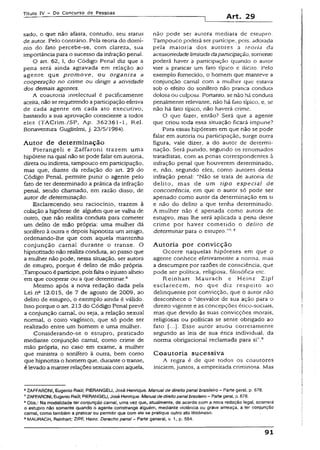 Título IV - Do Concurso de Pessoas
Art. 29
sado, o que não afasta, contudo, seu status
de autor. Pelo contrário. Pela teoria do domí­
nio do fato percebe-se, com clareza, sua
importância para o sucesso da infração penal.
O art. 62, I, do Código Penaí diz que a
pena será ainda agravada em relação ao
agente que prom ove, ou organiza a
cooperação no crime ou dirige a atividade
dos demais agentes.
A coautoria intelectual é pacificamente
aceita, nãose requerendo a participação efetiva
de cada agente em cada ato executivo,
bastando a sua aprovação consciente a todos
eles (TACrim./SP, Ap. 362361-1, Rel.
Bonaventura Gugiielmi, j. 23/5/1984).
Autor de determ inação
Pierangeli e Zaffaroni trazem uma
hipótese na qual não se pode falar em autoria,
direta ou indireta, tampouco em participação,
mas que, diante da redação do art. 29 do
Código Penal, permite punir o agente pelo
fato de ter determinado a prática da infração
penal, sendo chamado, em razão disso, de
autor de determinação.
Esclarecendo seu raciocínio, trazem à
colação a hipótese de alguém que se valha de
outro, que não realiza conduta para cometer
um delito de mão própria: uma mulher dá
sonífero à outra e depois hipnotiza um amigo,
ordenando-lhe que com aquela mantenha
conjunção carnai durante o transe. O
hipnotizado não realiza conduta, ao passo que
a mulher não pode, nessa situação, ser autora
de estupro, porque é delito de mão própria.
.Tampouco épartícipe, poisfaltao injustoalheio
em que cooperar ou a que determinar.6
Mesmo após a nova redação dada pela
Lei na 12.015, de 7 de agosto de 2009, ao
delito de estupro, o exemplo ainda é válido.
Isso porque o art. 213 do Código Penal prevê
a conjunção carnal, ou seja, a relação sexual
normal, o coito vagsnico, que só pode ser
realizado entre um homem e uma mulher.
Considerando-se o estupro, praticado
mediante conjunção carnal, como crime de
mão própria, no caso em exame, a mulher
que ministra o sonífero à outra, bem como
que hipnotiza o homem que, durante o transe,
é levado amanterrelações sexuais com aquela,
não pode ser autora mediata de estupro.
Tampouco poderá ser partícipe, pois. adotada
pela maioria dos autores a teoria da
acessoriedadelimitada daparticipação, somente
poderá haver a participação quando o autor
vier a praticar um fato típico e ilícito. Pelo
exemplo fornecido, o homem que manteve a
conjunção carnal com a mulher que estava
sob o efeito do sonífero não pratica conduta
dolosa ou culposa. Portanto, se não há conduta
penalmente relevante, não há fato típico, e, se
não há fato típico, não haverá crime.
O que fazer, então? Será que a agente
que criou toda essa situação ficará impune?
Para essas hipóteses em que não se pode
falar em autoria ou participação, surge outra
figura, vale dizer, a do autor de determi­
nação. Será punido, segundo os renomados
tratadistas, com as penas correspondentes à
infração penal que houverem determinado,
e, não, segundo eles, como autores dessa
infração penal: “Não se trata de autoria de
delito, mas de um tipo especial de
concorrência, em que o autor só pode ser
apenado como autor da determinação em si
e não do delito a que tenha determinado.
A mulher não é apenada como autora de
estupro, mas lhe será aplicada a pena deste
crime por haver cometido o delito de
determinar para o estupro.”7,8
Autoria por convicção
Ocorre naquelas hipóteses em que o
agente conhece efetivamente a norma, mas
a descumpre por razões de consciência, que
pode ser política, religiosa, filosófica etc.
Reinhart Maurach e Heinz Zipf
esclarecem, no que diz respeito ao
delinqüente por convicção, que o autor não
desconhece o “desvalor de sua ação para o
direito vigente e as concepções ético-sociais,
mas que devido às suas convicções morais,
religiosas ou políticas se sente obrigado ao
fato [...). Esse autor atuou corretamente
segundo as leis de sua ética individual, da
norma obrigacional reclamada para si”.9
Coautoria sucessiva
A regra é de que todos os coautores
iniciem, juntos, a empreitada criminosa. Mas
6ZAFFARONI, Eugênio Raúl; PIERANGELI, José Henrique. Manual de direito penal brasileiro - Parte geral, p. 676.
7ZAFFARONI, Eugênio Raúl; PiERANGEU, José Henrique. Manualde direitopenalbrasileiro- Partegerai, p. 676.
3Obs.: Na modalidade ter conjunção cama!, uma vez que, atualmente, de acordo com a nova redação legal, ocorrerá
o estupro não somente quando o agente constrange alguém, mediante violência ou grave ameaça, a ter conjunção
carnal, como também a praticar ou permitir que com eie se pratique outro ato libidinoso.
9MAURACH, Reinhart: ZIPF, Heinz. Derechopenal- Parte general, v. 1, p. 584.
91
 