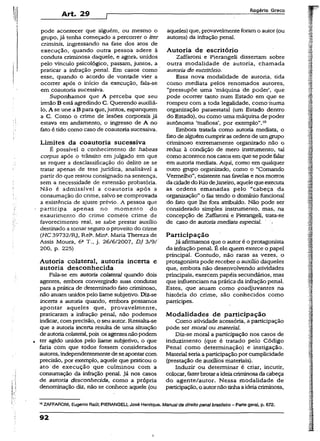 Art. 29
Rogério Greco
pode acontecer que alguém, ou mesmo o
grupo, já tenha começado a percorrer o iter
críminis, ingressando na fase dos atos de
execução, quando outra pessoa adere à
conduta criminosa daquele, e agora, unidos
pelo vínculo psicológico, passam, juntos, a
praticar a infração penal. Em casos como
esse, quando o acordo de vontade vier a
ocorrer após o início da execução, fala-se
em coautoria sucessiva.
Suponhamos que A perceba que seu
irmãoB está agredindo C. Querendo auxiliá-
lo, A se une aB para que, juntos, espanquem
a C. Como o crime de lesões corporais já
estava em andamento, o ingresso de A no
fato é tido como caso de coautoria sucessiva.
Limites da coautoria sucessiva
É possível o conhecimento de habeas
corpus após o trânsito em julgado em que
se requer a desclassificação do delito se se
tratar apenas de tese jurídica, analisável a
partir do que restou consignado na sentença,
sem a necessidade de extensão probatória.
Não é admissível a coautoria após a
consumação do crime, salvo se comprovada
a existência de ajuste prévio. A pessoa que
participa apenas no momento do
exaurimento do crime comete crime de
favorecimento real, se sabe prestar auxílio
destinado a tomar seguro o proveito do crime
{HC 39732/RJ, Rel1. Mina. Maria Thereza de
Assis Moura, 6a T., j. 26/6/2007, DJ 3/9/
200, p. 225)
Autoria colateral, autoria incerta e
autoria desconhecida
Fala-se em autoria colateral quando dois
agentes, embora convergindo suas condutas
para a prática de determinado íato criminoso,
não atuam unidos pelo liame subjetivo. Diz-se
incerta a autoria quando, embora possamos
apontar aqueles que, provavelmente,
praticaram a infração penal, não podemos
indicar, comprecisão, o seu autor. Ressalta-se
que a autoria incerta resulta de uma situação
de autoriacolateral, pois os agentesnãopodem
ter agido unidos pelo liame subjetivo, o que
faria com que todos fossem considerados
autores, independentementedeseapontarcom
precisão, por exemplo, aquele que praticou o
ato de execução que culminou com a
consumação da infração penal. Já nos casos
de autoria desconhecida, como a própria
denominação diz, não se conhece aquele (ou
aqueles) que, provavelmente foramo autor (ou
autores) da infração penal.
Autoria de escritório
Zaffaroni e Pierangeli dissertam sobre
outra modalidade de autoria, chamada
autoria de escritório.
Essa nova modalidade de autoria, tida
como mediata pelos renomados autores,
“pressupõe uma ‘máquina de poder1, que
pode ocorrer tanto num Estado em que se
rompeu com a toda legalidade, como huma
organização paraestatal (um Estado dentro
do Estado), ou como uma máquina de poder
autônoma ‘mafiosa’, por exemplo”.10
Embora tratada como autoria mediata, o
fatode alguémcumpriras ordens de umgrupo
criminoso extremamente organizado não o
reduz à condição de mero instrumento, tal
como acontecenos casos em que sepode falar
em autoria mediata. Aqui, como em qualquer
outro grupo organizado, como o “Comando
Vermelho”, existentenas favelas e nos morros
da cidadedoRio deJaneiro, aquele queexecuta
as ordens emanadas pelo “cabeça da
organização” o fez tendo o domínio funcional
do fato que lhe fora atribuído. Não pode ser
considerado simples instrumento, mas, na
concepção de Zaffaroni e Pierangeli, trata-se
de caso de autoriamediata especial.
Participação
Jáafirmamos que o autor é o protagonista
da infração penal. É ele quem exerce o papel
principal. Contudo, não raras as vezes, o
protagonista pode receber o auxílio daqueles
que, embora não desenvolvendo atividades
principais, exercem papéis secundários, mas
que influenciam na prática da infração penal.
Estes, que atuam como coadjuvantes na
história do crime, são conhecidos como
partícipes.
Modalidades de participação
Como atividade acessória, a participação
pode ser moral ou material.
Diz-se moral a participação nos casos de
induzimento (que é tratado pelo Código
Penal como determinação) e instigação.
Material seriaa participaçãopor cumplicidade
(prestação de auxílios materiais).
Induzir ou determinar é criar, incutir,
colocar, fazerbrotara ideiacriminosadacabeça
do agente/autor. Nessa modalidade de
participação, o autornão tinhaaideiacriminosa.
10ZAFFARONI, Eugênio Ftaúl; PIERANGEU, José Henrique. Manual de direito penalbrasileiro - Parte geral, p. 672.
92
i
 