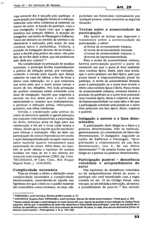 Títuio IV ~ Do Concurso de Pessoas
cuja semente lhe é lançada pelo partícipe. A
participaçãopor instigação limita-seareforçar,
estimular uma ideia criminosa já existente na
mente do autor. A função do partícipe, com a
sua instigação, é fazer com que o agente
fortaleça sua intenção delitiva. A atuação do
instigador, naslições de Pierangeli e Zaffaroni,
“deve ser decisiva no sentido de orientar e de
determinar a execução, pelo autor, de uma
conduta típica e antijuridica. Todavia, a
punição da instigação decorre de terlevado o
autor a decidir pela prática do crime, não pelo
feto de ter-lhedado a ideia, que atépoderia ter
sido dada por outrem”."
Na cumplicidade ou prestação de auxílios
materiais, o partícipe facilita materialmente
a prática da infração penal, por exemplo,
cedendo a escada para aquele que deseja
adentrar na casa da vítima, a fim de leyar a
efeito uma subtração, ou o que empresta
sua arma para que o autor possa causar a
morte de seu desafeto. Em toda prestação
de auxílios materiais existe embutida uma
dose de instigação. Aquele que empresta a
escada ou sua arma para o autor está
estimulando-o, mesmo que-indiretamente,
a praticar a infração penal, reforçando,
portanto, sua ideia criminosa.
Devida a condenação pela prática do
crime de latrocínio quando o agente planejou
em conjunto com inimputáveis a perpetração
do ilícito, forneceu arma de fogo para sua
consecução e foi até o local onde estava a
vítima, dando apoio àquele que foi escolhido
para efetuar a subtração. Não há falar em
participação de menor importânciaem sendo
a ação desempenhada pelo acusado essencial
tanto material quanto moralmente para
perpetração do crime. Além disso, no caso,
não se pode afastar a hipótese de autoria
mediata em vista dé ter o réu obrado em
conjunto com inimputáveis (TJRS, Ap. Crim.
70012052403, 8a Câm. Crim., Rel. Roque
Miguel Fank, j. 10/8/2005).
Cumplicidade necessária
Tem-se levado a efeito a distinção entre
cumplicidade necessária e cumplicidade
desnecessária, entendendo-se aquela nas
hipóteses em que o bem ou o auxílio material
são entendidos como escassos, ou seja, não
Art. 29
poderiam ser fornecidos normalmente por
qualquerpessoa, como ocorreria nã segunda
situação.
Teorias sobre a acessoriedade da
participação
São quatro as teorias que disputam o
tratamento sobre a acessoriedade da
participação, a saber:
a) teoria da acessoriedade mínima;
b) teoria da acessoriedade limitada;
c) teoria da acessoriedade máxima; e
d) teoria da hiperacessoriedade.
Para a teoria da acessoriedade mínima,
haverá participação punível a partir do
momento em que o autor já tiver realizado
uma conduta típica. Basta, para essa teoria,
que o autor pratique um fato típico, para que
possa haver a responsabilização penal do
partícipe. A teoria da acessoriedade limitada
pune a participação se o autor tiver levado a
efeito uma conduta típicae ilícita. Para a teoria
da acessoriedade máxima, somente haverá a
punição do partícipe se o autor tiverpraticado
uma conduta típica, ilícita e culpável. A teoria
da hiperacessoriedade vai mais aléme diz que
a participação somente será punida se o autor
tiver praticado um íato típico, ilícito, culpável
e punível.
Instigação a autores e a fatos deter­
minados
A participação deve dirigir-se a fatos e a
pessoas determinadas. Não se estimula,
genericamente, ao cometimento de fatos não
determinados. O instigador, seguindo as
lições de Zaffaroni e Pierangeli, “deve
pretender o cometimento de um fato
determinado, isto é, de um delito
determinado”,12da mesma forma que deve
dirigir-se a pessoa ou pessoas determinadas.
Participação punível - desistência
voluntária e arrependimento do
autor
Nas hipóteses de desistência voluntária
ou de arrependimento eficaz do autor, o
partícipe não será beneficiado com a regra
contida no art. 15 do Código Penal, uma
vez que, ao seriniciadaa execução, ali nasceu
a possibilidade de puni-lo.13 Em sentido
11PIERANGELI, José Henrique. Escritosjurfdíco-penais, p. 73.
12ZAFFARONI, Eugênio Raúl; PIERANGEU, José Henrique. Manualde direito penalbrasileiro- Parte geral, p. 695.
13Nesse sentidotambém o entendimento de José Cerezo Mlr, que, depois de analisara nova redação do Código Penal
espanhol, afirmaque “a desistência do autor não determina a impunidade dos partícipes", umavez que entende ser o
instituto da desistênciavoluntária umacausa pessoal de exclusão de pena, ouseja, umaescusa absolutóría (Curso de
derecho penal espanol- Parte general, v. III, p. 192-193).
93
 