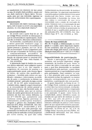 Título IV - Do Concurso de Pessoas
1 Arts, 30 e 31
se transformem em elemento do tipo penal,
ou seja, de simples dado periférico, passe aser
um dado essencial à figura típica. Deverá,
ainda, para que seja estendida, ingressar na
esfera de conhecimento dos coparticipantes.
Elementares
Elementares são dados essenciais à figura
típica, sem os quais ou ocorre uma atipicidade
absoluta, ou uma atipicidade relativa.27
C om unicabilidade
De acordo com a parte final do art. 30
do Código Penal, somente as elementares é
que se comunicarão ao coparticipante, desde
que ele, no entanto, dela tome conhecimento
No homicídio, a qualificadora de ter sido
o delito praticado mediante paga ou
promessa de recompensa é circunstância de
caráter pessoaS e, portanto, ex vi art. 30 do
CP, incomunicável. É nulo ojulgamento pelo
Júri em que o Conselho de Sentença acolhe
a comunicabilidade automática de
circunstânciapessoal com desdobramento na
fixação da resposta penal in concreto (STJ,
HC 78.404/RJ, Rel. Min. Felix Fischer, 5a
T-, DJe 9/2/2009).
A delimitação legal do âmbito da autoria
nos delitos especiais, tanto próprios quanto
impróprios, por si só, não impede o
surgimento do concurso de pessoas e a
responsabilização penai, pela mesma figura
de delito, de sujeito não qualificado -
extraneus havendo pelo menos um qua­
lificado - intraneus- interveniente, na condi­
ção de autor, e conhecendo os demais sua
condição pessoal - aplicação da regra contida
no art. 30 do CP, pela interpretação a
contrariosensu, segundo a qual comunicam-
se as circunstâncias de caráter pessoal se
elementares do tipo, não havendo razão, de
lógica ou de justiça, para que as normas
penais de caráter geral deixem de incidir tão
somente em face dos crimes definidos na
Lei na 7.492/86 que, juntamente com
inúmeras outras figuras previstas no
ordenamento jurídico-penal brasileiro,
integram o gênero dos chamados delitos
especiais {STJ, REsp. 575684/SP, Rel. Min.
Paulo Medina, 6»T., DJ23/4/2007, p. 317).
Para garantir que cada partícipe seja
condenado nos limites de sua culpabilidade,
não lhe pode ser atribuída conduta perpetrada
por outro corréu, da qual não tinha
conhecimento ou não pretendia, de qualquer
forma, participar. Se o paciente supostamente
concorreu para a conduta dehtiva como autor
intelectual dos fatos, tendo, em tese.
encomendado o homicídio da vítima, isto
não induz à conclusão de que teria
concordado com o modo de execução do
crime. Somente com a comprovação de que
o acusado tinha conhecimento ou de que
lhe coube indicar a forma de perpetração da
conduta é que a qualificadora poderá ser a
ele atribuída (STJ, HC 47398/PE, Rel. Min.
Gilson Dipp, 5a T., DJ 1/2/2006, p. 582).
Casos de impunibilidade
Art. 31. O ajuste, a determinação ou insti­
gação e o auxüio, salvo disposição expres­
sa em contrário, não são puníveis, se o
crime não chega, pelo menos, a ser tentado.
(RedaçãodadapelaLei n° 7.209, de 11/7/1984.)
Im punibilidade da participação
Sendo a participação uma atividade
acessória, sua punição dependerá, obriga­
toriamente, da conduta do autor. Assim, se
o autor der início à execução de um crime
para o qual fora determinado ou auxiliado
materialmente pelo partícipe, a partir desse
instantepermite-se a responsabilização penal
pela participação. Caso contrário, ou seja,
se o fato praticado pelo autor permanecer
tão somente na fase da cogitação, ou mesmo
naquela correspondente aos atos pre­
paratórios, a participação não será punível.
O ajuste impunível, na forma do art. 31
do Código Penal, somente se aplica quando
o crime não é ao menos tentado, revelando-
se punível como cumplicidade a cooperação
dolosa nos atos preparatórios, se o crime vem
a ser praticado. O ajuste, como forma de
cumplicidade, possui relevância causai, na
medida em que serve de estímulo ao autor
do fato, que põe em prática o com­
portamento ajustado. Se os atos preparatórios
indicam a intenção de praticar crime menos
grave do que aquele efetivamente praticado,
os partícipes por ajuste respondem pelo delito
preparado, na forma do art. 29, § 2Q, do
Código Penal. Recurso provido (TJMG, AC
1.0428.05.00 1879-8/001. Rel. Des. Hélcio
Vaientim, DJ 18/5/2009).
57GRECO, Rogério. Estruturajurídica do crime, p. 118.
99
 