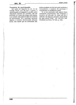 Art. 31
Rogério Greco
Tentativa de participação
Em razão do disposto no art. 31 do
Código Penal, que diz que o ajuste, a
determinação ou instigação e o auxilio, saivo
disposição expressa em contrário, não são
puníveis, se o crime não chega, pelo menos,
asertentado, não podemos falar em tentativa
de participação. Se o partícipe.estimula
alguém a cometer determinada infração
penal, mas aquele que foi estimulado não
pratica qualquer ato de execução tendente a
consumá-la, a conduta do partícipe é
considerada um indiferente penal.
Se os atos praticados pelo agente foram
meramente preparatórios, não chegaram à
iniciativa da execução do crime que lhe é
atribuído, são atípicos e, portanto, insuscetíveis
de ação penal {TJSP, H C 122.475, Rel.
Humberto da Nova, RT 464, p. 325).
100
I
 