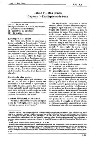 Título V - Das Penas
Art. 32
TituloV - Das Penas
Capítulo I~ Das Espécies de Pena
Art. 32. As penas são:
(RedaçãodadapelaLeina7.209,de11/7/1984.)
I - privativas de liberdade;
II - restritivas de direitos;
III - de multa.
Limitação das penas
Em nosso país, depois de uma longa e
lenta evolução, a Constituição Federal,
visando proteger os direitos de todos aqueles
que, temporariamente ou não, estão em
território nacional, proibiu a cominação de
uma série de penas, por entender que todas
elas, emsentido amplo, ofendiama dignidade
da pessoa humana, além de fugir, em
algumas hipóteses, à sua função preventiva,
como veremos mais adiante. O inciso XJLVII
do art. 5a da Constituição Federal, diz,
portanto, que não haverá penas: a,) de morte,
salvono caso deguerra declarada, nos termos
do seu art. 84, XIX; b) de caráterperpétuo;
c) de trabalhos forçados; d) de banimento;
e) cruéis.
Finalidade das penas
Nosso Código Penal, por intermédio de
seu art. 59, diz que as penas devem ser
necessárias e suficientes à reprovação e
prevenção do crime. Assim, de acordo com
nossa legislação penal, entendemos que a
pena deve reprovar o mal produzido pela
conduta praticada pelo agente, bem como
prevenir futuras infrações penais.
Teorias absolutas e relativas
As teorias tidas como absolutas advogam
a tese da retribuição, sendo que as teorias
relativas apregoam a prevenção.1
Na reprovação, segundo a teoria
absoluta, reside o caráterretributivo da pena.
Na precisa lição de Roxin, “a teoria da retri­
buição não encontra o sentido da pena na
perspectiva de algum fim socialmente útil,
senão em que mediante a imposição de um
mal merecídamente se retribui, equilibra e
espia a culpabilidade do autor pelo fato
cometido. Se fala aqui de uma teoria
‘absoluta’ porque para ela o fim da pena é
independente, ‘desvinculado’ de seu efeito
social. A concepção da pena como
retribuição compensatória realmente já é
conhecida desde a antiguidade e permanece
viva na consciência dos profanos com uma
certa naturalidade: a pena deve ser justa e
isso pressupõe que se corresponda em sua
duração e intensidade com a gravidade do
delito, que o compense”.2
A teoria relativa se fundamenta no critério
da prevenção, que se biparte em:
a) prevenção geral - negativa e positiva;
b) prevenção especial - negativa e positiva.
A prevenção geral pode ser estudada sob
dois aspectos. Pela prevenção geral negativa,
conhecida também pela expressão prevenção
por intimidação, a pena aplicada ao autor da
inôação penal tende a refletir na sociedade,
evitando-se, assim, que asdemaispessoas, que
se encontram com os olhos voltados para a
condenação deumdeseuspares, reflitamantes
de praticar qualquer inôação penal.3Segundo
Hassemer, com a prevenção por intimidação
“existeaesperançadeque os concidadãos com
inclinações para a prática de crimes possam
ser persuadidos, através da resposta
sancionatória à violação do Direito alheio,
previamente anunciada, a comportarem-se em
conformidadecom oDireito; esperança, enfim,
’ Segundo Ferrajofi, "são teorias absolutas todas aquelas doutrinas que concebem a pena como um fim em si
própria, ou seja, como ‘castigo“ reação’, ‘reparação’ ou, ainda, ‘retribuição* do crime, Justificada porseu intrínseco
valor axiológico, vale dizer, não um meio, e tampouco um custo, mas, sim, um dever ser metajurfdico que possui
em si seu próprio fundamento. São, ao contrário, 'relativas* todas as doutrinas utllltaristas, que consideram e
justificam a pena enquanto meio paraa realização do fim utilitárioda prevenção de futuros delitos” (pireito e razão,
p. 204).
2ROXIN, Claus. Derecho penaí-Parts generai, 1 1, p. 81-62.
3Ao tempo das cerimônias dé suplício, o personagem principal era, na verdade, o povo que a tudo assistia. Um
suplício, diz Foucauít, “que tivesse sido conhecido, mas cujo desenrolar houvesse sido secreto, não teria sentido.
Procurava-se dar o exemplo não só suscitando a consciência de que a menor Infração corria sério risco de
punição; mas provocando umefeito de terror pelo espetáculo do podertripudiando sobre o culpado" (Vigiare punir,
p. 49).
101
 