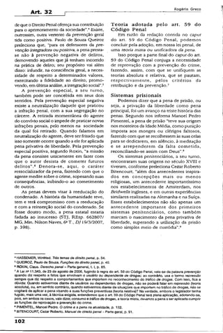 Art. 32
Rogério Greco
de que o Direito Penal ofereça suacontribuição
para o aprimoramento da sociedade”.'*Existe,
outrossim, outra vertente da prevenção gerai
tida como positiva. Paulo de Souza Queiroz
preleciona que, “para os defensores da pre­
venção integradora oupositiva, a pena presta-
se não à prevenção negativa de delitos,
demovendo aqueles que já tenham, incorrido
na prática de delito; seu propósito vai além
disso: iníundir, na consciência geral, a neces­
sidade de respeito a determinados valores,
exercitando a fidelidade ao direito; promo­
vendo, em última análise, a integraçãosocial”.3
A prevenção especial, a seu turno,
também pode ser concebida em seus dois
sentidos. Pela prevenção especial negativa
existe a neutralização daquele que praticou
a infração penal, com a sua segregação no
cárcere. A retirada momentânea do agente
do convívio social o impede de praticar novas
infrações penais, pelo menos na sociedade
da qual foi retirado. Quando falamos em
neutralização do agente, deve ser frisado que
isso somente ocorre quando a ele for aplicada
pena privativa de liberdade. Pela prevenção
especial positiva, segundo Roxin, “a missão
da pena consiste unicamente em fazer com
que o autor desista de cometer futuros
delitos”.6 Denota-se, aqui, o caráter
ressocializador da pena, fazendo com que o
agente medite sobre o crime, sopesando suas
conseqüências, inibindo-o ao cometimento
de outros.
As penas devem visar à reeducação do
condenado. A história da humanidade teve,
tem e terá compromisso com a reeducação
e com a reinserção social do condenado. Se
fosse doutro modo, a pena estatal estaria
fadada ao insucesso (STJ, REsp. 662807/
MG, Min. Nilson Naves, 6aT.. DJ 19/3/2007,
p. 398).
T eoria adotada pelo art. 59 do
C ódigo Penal
Em razão da redação contida no caput
do art. 59 do Código Penai, podemos
concluir pela adoção, em nossa lei penal, de
uma teoria mista ou unificadora da pena.
Isso porque a parte final do caput do art.
59 do Código Penal conjuga a necessidade
de reprovação com a prevenção do crime,
fazendo, assim, com que se unifiquem as
teorias absoluta e relativa, que se pautam,
respectivamente, pelos critério-s da
retribuição e da prevenção.7
Sistemas prisionais
Podemos dizer que a pena de prisão, ou
seja, a privação da liberdade como pena
principal, foi um avanço na triste história das
penas. Segundo nos informa Manoel Pedro
Pimentel, a pena de prisão “teve sua origem
nos mosteiros da Idade Média, como punição
imposta aos monges ou clérigos faltosos,
fazendo com que se recolhessem às suas celas
para se dedicarem, em silêncio, à meditação
e se arrependerem da falta cometida,
reconciliando-se assim com Deus”.8
Os sistemas penitenciários, a seu turno,
encontraram suas origens no século XVIII e
tiveram, conforme preleciona Cezar Roberto
Bitencourt, "além dos antecedentes inspira­
dos em concepções mais ou menos
religiosas, um antecedente importantíssimo
nos estabelecimentos de Amsterdam, nos
Bridwells ingleses, e em outras experiências
similares realizadas na Alemanha e na Suíça.
Esses estabelecimentos não são apenas um
antecedente importante dos primeiros
sistemas penitenciários, como também
marcam o nascimento da pena privativa de
liberdade, superando a utilização da prisão
como simples meio de custódia”.9
4HASSEMER, Winfried. Três temas de direito penai, p. 34.
5QUEIROZ, Paulo de Souza. Funções do direito penal, p. 40.
8ROXIN, Claus. Derecho penai~ Parte generai, t. i, p. 85.
7A Lei rta11.343, de 23 de agosto de 2006, fugindo à regra do art. 59 do Código Penal, vaie-se da palavra prevenção
quando diz respeito a fatos que envolvam o usuário ou dependente de drogas; ao contrário, usa o termo repressão
sempre que diz respeito a comportamentos que importem no reconhecimento do tráfico de drogas. Com isso, fica a
dúvida: Quando estivermos diante de usuários ou dependentes de drogas, não se poderá falar em repressão (teoria
absoluta), ou, emsentido contrário, quando estivermos diante de situações que importemnotráfico de drogas, não se
cogitará de aplicar a pena visando a suas funções preventivas (teoria relativa)? Na verdade, embora o legislador tenha
fugido, mais umavez, à técnicaexigida, entendemosque o art. 59 do Código Penai terá plena apücação, adotando-se,
pois, em ambosos casos, vaiedizer, consumoe tráfico de drogas, a teoria mista, devendo a penaa ser aplicadacumprir
as funções de reprovação e prevenção do crime.
8PIMENTEL, Manoel Pedro. O crime e a pena na atualidade, p. 132.
9BITENCOURT, Cezar Roberto. Manualde direito penal- Parte geral, p. 91.
102
 