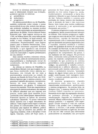 Títuio V - Das Penas
Art. 32
Dentre os sistemas penitenciários que
mais se destacaram durante sua evolução,
podemos apontar os sistemas:
a) pensilvânico;
b) auburniano;
c) progressivo.
No sistema pensilvânico ou de Filadélfia,
também conhecido como celular, o preso
era recolhido à sua cela, isolado dos demais,
não podendo trabalhar ou mesmo receber
visitas, sendo estimulado ao arrependimento
pela leitura da Bíblia. Noticia Manoel Pedro
Pimentel que ‘"este regime iniciou-se em
1790, na Walnut StreetJail, uma velha prisão
situada na rua Wainut, na qual reinava, até
então, a mais completa aglomeração de
criminosos. Posteriormente, esse regime
passou para a Eastern Penitenciary, cons­
truída pelo renomado arquiteto Edward
Haviíand, e que significou um notável
progresso pela sua arquitetura e pela maneira
como foi executado o regime penitenciário
em seu interior".10
Esse sistema recebeu inúmeras críticas,
uma vez que, além de extremamente severo,
impossibilitava a readaptação social do
condenado, em face do seu completo
isolamento.
As críticas ao sistema de Filadélfia ou
pensilvânico fizeram com que surgisse outro,
que ficou conhecido como sistema au­
burniano, em virtude de ter sido a
penitenciária construída na cidade de
Auburn, no Estado de Nova York, em 1818.
Menos rigoroso que o sistema anterior, este
permitia o trabalho dos presos, inicialmente,
dentro de suas próprias celas e,
posteriormente, em grupos. O isolamento
noturno foi mantido. Uma das características
principais do sistema auburniano diz respeito
ao silêncio absoluto que era imposto aos
presos, razão pela qual também ficou
conhecido como silent system. Manoel Pedro
Pimentel aponta as falhas do sistema
auburniano aduzindo: “O ponto vulnerável
desse sistema era a regra desumana do
silêncio. Teria origem nessa regra o costume
dos presos se comunicarem com as mãos,
formando uma espécie de alfabeto, prática
que até hoje se observa nas prisões de
segurança máxima, onde a disciplina é mais
rígida. Usavam, como até hoje usam, o
processo de fazer sinais com batidas nas
paredes ou nos canos tí’água ou, ainda,
modernamente, esvaziando a bacia dos
sanitários e falando no que chamam de boca
do boi. Falhava também o sistema pela
proibição de visitas, mesmo dos familiares,
com a abolição do lazer e dos exercícios
físicos, bem como uma notória indiferença
quanto à instrução e ao aprendizado
ministrado aos presos.”'!
O sistema progressivo surgiu inicialmente
na Inglaterra, sendo posteriormente adotado
na Irlanda. Pelo sistema progressivo inglês,
que surgiu no início do século XIX, Alexander
Maconochie, capitão da Marinha Real,
impressionado com o tratamento desumano
que era destinado aos presos degredados para
a Austrália, resolveu modificar o sistema
penal. Na qualidade de diretor de um presídio
do condado de Narwich, na ilha de Norfolk,
na Austrália, Maconochie criou um sistema
progressivo de cumprimento das penas, a
ser realizado em três estágios. No primeiro
deles, conhecido como período de prova, o
preso era mantido completamente isolado,
a exemplo do que acontecia no sistema
pensilvânico; como progressão ao primeiro
estágio, era permitido o trabalho comum,
observando-se o silêncio absoluto, como
preconizado pelo sistema auburniano, bem
como o isolamento noturno, “passando
depois de algum tempo para as chamadas
pubiic work-houses, com vantagens maio­
res”;12 o terceiro período permitia o livra­
mento condicional.
O sistema progressivo irlandês
acrescentou mais uma fase às três
mencionadas anteriormente, aperfeiçoando
o sistema progressivo. Na precisa lição de
Roberto Lyra, “o sistema irlandês de Walter
Crofton (1857) concilia os anteriores,
baseando-se no rigor da segregação absoluta
no primeiro período, e progressiva
emancipação, segundo os resultados da
emenda. Nessa conformidade, galgam-se os
demais períodos - o segundo, com segre­
gação celular noturna e vida em comum
durante o dia, porém, com a obrigação do
silêncio; o terceiro, o de prisão intermédia
(penitenciária industrial ou agrícola), de noite
e de dia em vida comum para demonstrar
praticamente os resultados das provações
10PIMENTEL, Manoel Pedro.Ocrime e a pena na atualidade, p. 137.
11PIMENTEL, Manoel Pedro.Ocrime e a pena na atualidade, p. 138.
12PIMENTEL, Manoel Pedro.Ocrime e a pena na atualidade, p.140.
103
 