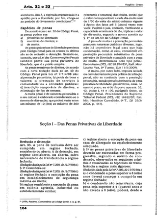 Arts. 32 e 33 f
Rogério Greco
anteriores, isto é, a esperada regeneração e a
aptidão para a liberdade; por fim, chega-se
ao período do livramento condicional”.13
Espécies de penas
De acordo com o art. 32 do Código Penal,
as penas podem ser:
a) privativas de liberdade;
b) restritivas de direitos; e
c) de multa.
As penas privativas de liberdade previstas
pelo Código Penal para os crimes ou delitos
são as de reclusão e detenção. Ressalte-se,
contudo, que a Lei das Contravenções Penais
também prevê sua pena privativa de
liberdade, que é a prisão simples.
As penas restritivas de direitos, de acordo
com a nova redação dada ao art. 43 do
Código Penal pela Lei nfi 9.714/98 são:
a) prestação pecuniária; b) perda de bens e
valores; c) prestação de serviços à
comunidade ou a entidades públicas;
d) interdição temporária de direitos; e
e) limitação de fim de semana.
A multa penal é de natureza pecuniária e
o seu cálculo é elaborado considerando-se o
sistema de dias-multa, quepoderá variar entre
um mínimo de 10 (dez) ao máximo de 360
(trezentos e sessenta) dias-multa, sendo que
o valor correspondente a cada dia-multa será
de 1/30 do valor do salário mínimo vigente
à época dos fatos até 5 (cinco) vezes èsse
valor. Poderá o juiz, contudo, verificando a
capacidade econômica do réu, triplicaro valor
do dia-multa, segundo a norma contida no
§ Ia do art. 60 do Código Penal.
A pena de multa e a prestação pecuniária
possuem naturezas jurídicas diversas, logo,
não há impeditivo legal para que haja
condenação, como in casu, consistente em
prestação pecuniária substitutiva da pena
privativa de liberdade cumulada com a pena
de multa, determinada pelo tipo penal.
Precedentes (STJ, HC 88.826/DF, Rel*. Mina.
Laurita Vaz, 5a Turma, DJe 11/5/2009).
A multa, por outro lado, imposta isolada
ou cumulativamente pela prática de infração
penal, não se confunde com a prestação
pecuniária, sanção penal substitutiva da pena
privativa de liberdade, prescritíveis, estas, no
mesmo prazo, ex vi do disposto nos arts. 32,
43, inciso I, 44 e 109, parágrafo único, do
Código Penal. Precedentes do Supremo
Tribunal Federal (STJ, H C 16182/SP, Rel.
Min. Hamilton Carvalhido, 6aT., DJ 25/2/
2002, p. 447).
Seção I - Das Penas Privativas de liberdade
Reclusão e detenção
Art. 33. A pena de reclusão deve ser
cumprida em regime fechado,
semiaberto ou aberto. A de detenção, em
regime semiaberto, ou aberto, salvo
necessidade de transferência a regime
fechado.
(RedaçãodadapelaLeina7.209,de11/7/1984.)
§ Ia Considera-se:
(RedaçãodadapelaLeina7.209,de11/7/1984.)
a) regime fechado a execução da pena
em estabelecimento de segurança
máxima ou média;
b) regime semiaberto a execução da pena
em colônia agrícola, industrial ou
estabelecimento similar;
c) regime aberto a execução da pena em
casa de albergado ou estabelecimento
adequado.
§ 2a As penas privativas de liberdade
deverão ser executadas em forma pro­
gressiva, segundo o mérito do con­
denado, observados os seguintes crité­
rios e ressalvadas as hipóteses de trans­
ferência a regime mais rigoroso:
(RedaçãodadapelaLeina7.209,de11/7/1984.)
a) o condenado a pena superior a 8 (oito)
anos deverá começar a. cumpri-la em
regime fechado;
b) o condenado não reincidente, cuja
pena seja superior a 4 (quatro) anos e
não exceda a 8 (oito), poderá, desde o
,3LYRA, Roberto. Comentários ao códigopenai, v. IJ, p. 91.
104
 