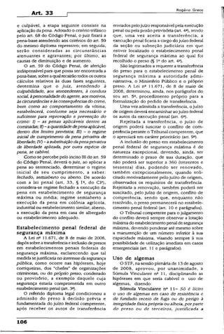 e culpável, a etapa seguinte consiste na
aplicação da pena. Adotado o critério trifásico
pelo art. 68 do Código Penai, o juiz fixará a
pena-base atendendo aos critérios do art. 59
do mesmo diploma repressivo; em seguida,
serão consideradas as circunstâncias
atenuantes e agravantes; por último, as
causas de diminuição e de aumento.
O art. 59 do Código Penal, de aferição
indispensável para que possa ser encontrada a
pena-base, sobreaqual recairãotodosos outros
cálculos relativos às duas fases seguintes,
determina que o juiz, atendendo à
culpabilidade, aos antecedentes, à conduta
social, àpersonalidadedoagente, aosmotivos,
àscircunstânciase àsconseqüênciasdo crime,
bem como ao comportamento da vítima,
estabelecerá, conforme seja necessário e
suficiente para reprovação e prevenção do
crime: I) - as penas aplicáveis dentre as
cominadas; 11)-a quantidadedepenaaplicável,
dentro dos limites previstos; 111) ~ o regime
inicial de cumprimento da pena privativa de
liberdade;IV) - asubstituiçãodapenaprivativa
de liberdade aplicada, por outra espécie de
pena, se cabível.
Como se percebe pelo inciso III do art. 59
do Código Penal, deverá o juiz, ao aplicar a
pena ao sentenciado, determinar o regime
inicial de seu cumprimento, a saber:
fechado, semiaberto ou aberto. De acordo
com a lei penal (art. 33, § Ia, do CP),
considera-se regime fechado a execução da
pena em estabelecimento de segurança
máxima ou média; regime semiaberto a
execução da pena em colônia agrícola,
industrial ou estabelecimento similar; aberto,
a execução da pena em casa de albergado
ou estabelecimento adequado.
Estabelecimento penal federal de
segurança máxima
A Lei n“ 11.671, de 8 de maio de 2008,
dispôssobreatransferênciaeinclusãodepresos
em estabelecimentos penais federais de
segurança máxima, esclarecendo que tal
medida sejustificariano interessedasegurança
pública, como ocorre nas hipóteses, hoje
corriqueiras, dos “chefes” de organizações
criminosas, ou do próprio preso, condenado
ou provisório, a exemplo daquele cuja
segurança estaria comprometida em outro
estabelecimento penal (art. 3a).
O referido diploma legal condicionou a
admissão do preso à decisão prévia e
fundamentada do juízo federal competente,
após receber os autos de transferência
enviados pelojuízo responsável pela execução
penal ou pela prisão provisória (art. 4a), sendo
que, uma vez aceita a transferência, a
execução penai ficaria a cargo do juízo federal
da seção ou subseção judiciária em que
estiver localizado o estabelecimento penal
federai de segurança máxima ao qual foi
recolhido o preso (§ Iodo art. 4a).
São legitimados a requerer a transferência
do preso para o estabelecimento penal de
segurança máxima a autoridade admi­
nistrativa, o Ministério Público e o próprio
preso. A Lei nfi 11.671, de 8 de maio de
2008, determinou, ainda, nos parágrafos do
seu art. 5~, procedimento próprio para a
formalização do pedido de transferência.
Uma vez admitida a transferência, o juízo
de origem deverá encaminharao juízo federai
os autos da execução penal (art. 6C).
Rejeitada a transferência, o juízo de
origem poderá suscitar o conflito de com­
petência perante o Tribunal competente, que
o apreciará em caráter prioritário (art. 9a).
A inclusão do preso em estabelecimento
penal federal de segurança máxima é de
natureza excepcional, devendo, ainda, ser
determinado o prazo de sua duração, que
não poderá ser superior a 360 (trezentos e
sessenta) dias, podendo ser renovado,
também excepcionalmente, quando soli­
citado motivadamente pelojuízo de origem,
observados os requisitos de transferência.
Rejeitada a renovação, também poderá ser
suscitado, peio juízo de origem, conflito de
competência, sendo que, enquanto não
resolvido, o preso permanecerá no estabele­
cimento penal federal (art. 10 e parágrafos).
O Tribunal competente para o julgamento
do conflito deverá sempre observar a lotação
máxima do estabelecimentopenal desegurança
máxima, devendo ponderar até mesmo sobre
a manutenção de um número inferior a sua
capacidade máxima, visando sempre à sua
possibilidade de utilização imediata em casos
emergenciais (art, 11 e parágrafos).
Uso de algemas
O STF, na sessão plenária de 13de agosto
de 2008, aprovou, por unanimidade, a
Súmula Vincuiante na 11, disciplinando as
hipóteses em que seria cabível o uso de
algemas, dizendo:
Súmula Vincuiante nc 11- Só é lícito
o uso de algemas em caso de resistência e
de fundado receio de fuga ou de perigo à
integridade físicaprópria ou alheia, porparte
do preso ou de terceiros, justificada a
106
 