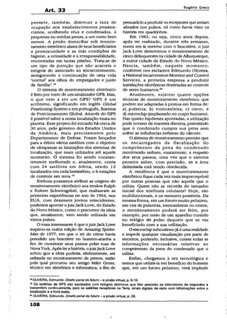 Art. 33
Rogério Greco
permite, também, diminuir a taxa de
ocupação nos estabelecimentos peniten­
ciários, acolhendo réus e condenados, à
pequenas ou médias penas, a um custo bem
menor. A prisão domiciliar sob monito­
ramentoeletrônico afastade seusbeneficiários
a promiscuidade e as más condições de
higiene, a ociosidade e a irresponsabilidade,
encontradas em tantas prisões. Trata-se de
um tipo de punição que não acarreta o
estigma do associado ao encarceramento,
assegurando a continuação de uma vida
‘normal’ aos olhos do empregador e junto
da família”.'8
O sistema de monitoramento eletrônico
é feitopor meio de um sinalizador GPS. Mas,
o que vem a ser um GPS? GPS é um
acrônimo, significando em inglês Global
PositioningSystem e em português, Sistema
de Posicionamento Global. Através do GPS
é possível saber a nossa localização exata no
planeta. Esse projeto foi iniciado há cerca de
30 anos, pelo governo dos Estados Unidos
da América, mais precisamente pelo
Departamento de Defesa. Foram lançados
para a órbita vários satélites com o objetivo
de ultrapassar as limitações dos sistemas de
localização, que eram utilizados até aquele
momento. O sistema foi sendo constan­
temente melhorado e, atualmente, conta
com 24 satélites em órbita, sendo 12
localizados em cada hemisfério, e 6 estações
de controle em terra.19
Embora possamos atribuir as origens do
monitoramento eletrônico aos irmãos Ralph
e Robert Schwitzgebel, que realizaram as
primeiras experiências no ano de 1964, nos
EUA, com dezesseis jovens reincidentes,
podemos apontar ojuizJackLove, do Estado
do Novo México, como o precursor da ideia
que, atualmente, vem sendo utilizada em
vários países.
O mais interessante é que ojuizJackLove
inspirou-se numa edição de Amazing Spider-
Man de 1977, em que o rei do crime havia
prendido um bracelete no homem-aranha a
fim de monitorar seus passos pelas ruas de
Nova York. Após lerahistória, ojuizJackLove
achou que a ideia poderia, efetivamente, ser
utilizada no monitoramento de presos, razão
pela qual procurou seu amigo Mike Gross,
técnico em eletrônica e informática, a fim de
persuadi-loaproduziros receptores que seriam
afixados nos pulsos, tal como havia visto na
história em quadrinhos.
Em 1983, ou seja, cinco anos depois,
após ter realizado, durante três semanas,
testes em si mesmo com o bracelete, o juiz
Jack Love determinou o monitoramento de
cinco delinqüentes na cidade deAlbuquerque,
a maior cidade do Estado do Novo México.
Nascia, também, naquele momento,
conforme nos esclarece Edmundo Oliveira,
a National Incarceration Monitor and Control
Services, a primeira empresa a produzir
instalações eletrônicas destinadas ao controle
de seres humanos.20
Atualmente, existem quatro opções
técnicas de monitoramento eletrônico que
podem ser adaptadas à pessoa em forma de:
a) pulseira; b) tornozeleira; c) cinto; e
d) microchip (implantado no corpo humano).
Nas quatro hipóteses apontadas, a utilização
pode ocorrer de maneira discreta, permitindo
que o condenado cumpra sua pena sem
sofrer as influências nefastas do cárcere.
O sistema de monitoramento permite que
os encarregados da fiscalização do
cumprimento da pena do condenado
monitorado saibam, exatamente, a respeito
dos seus passos, uma vez que o sistema
permite saber, com precisão, se á:área
delimitada está sendo obedecida.
A tendência é que o monitoramento
eletrônico fique cada vez mais imperceptível
por outras pessoas que não aquele que o
utiliza. Quem não se recorda do tamanho
inicial dos telefones celulares? Hoje, são
multifuncionais, e os menores possíveis. Da
mesma forma, em um futuro muito próximo,
em vez de pulseiras, tomozeleiras ou cintos,
o monitoramento poderá ser feito, por
exemplo, por meio de um aparelho contido
no relógio de pulso daquele que se viu
beneficiado com a sua utilização.
O microchipsubcutâneojá é umarealidade
e impede qualquer visualização por parte de
terceiros, podendo, inclusive, conter todas as
informações necessárias relativas ao
cumprimento da pena do condenado que o
utiliza.
Enfim, chegamos à era tecnológica e
temos que utilizá-la em beneficio do homem
que, em um futuro próximo, verá implodir
1SOLIVEIRA, Edmundo. Direito penaido futuro - a prisãovirtual, p. 9-10.
19Os satélites de GPS são equipados com relógios atômicos que têm precisão de bilionésimo de segundos e
transmitem continuamente, para os satélites receptores na Terra, sinais digitais de rádio com informações sobre a
localização e a hora exata.
20OUVEIRA, Edmundo. Direito penal do futuro - a prisão virtuai, p. 28.
108
 