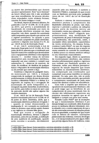 Títuio V - Das Penas
Art. 33
os muros das penitenciárias que durante
séculos o aprisionaram. Esse “novo homem”
do futuro olhará para trás e não acreditará
que seus semelhantes, há poucos séculos,
eram enjaulados como animais ferozes,
tratados de forma indigna e cruel.
No Brasil, depois de intensos debates, foi
publicada a Lei na 12.258, de 15 de junho
de 2010, que previu a possibilidade de
fiscalização do condenado por meio da
monitoração eletrônica somente em duas
situações, vale dizer, quando for autorizada
saída temporáriapara aquele que estiver sob
o regime semiaberto, ou quando a pena
estiver sendo cumprida em prisão domiciliar,
conforme o disposto nos incisos II e IV, do
art. 146-B da Lei de Execução Penal.
O art. 146-C, acrescentado à Lei de
Execução Penal pela Lei n° 12.258, de 15 de
junho de2010, assevera que o condenado será
instruídoacercadoscuidadosque deveráadotar
como equipamento eletrônicoe dosseguintes
deveres: I ~ receber visitas do servidor
responsável pela monitoração eletrônica,
responder aos seus contatos e cumprir suas
orientações; H - abster-se de remover, de
violar, de modificar, de danificar de qualquer
forma o dispositivo de monitoração eletrônica
ou de permitir que outrem o faça.
Conforme o disposto no parágrafo único,
do mencionado art. 146-C, a violação
comprovada de qualquer um desses deveres
poderáacarretar, a critériodojuizda execução,
ouvidos o Ministério Publico e a defesa: a) a
regressão do regime; b) a revogação da
.autorização de saída temporária; c) a
revogação daprisão domiciliar; d) advertência,
por escrito, para todos os casos em que ojuiz
da execução decidir não aplicar alguma das
medidas anteriores.
O art. 146-D da Lei de Execução Penal,
tambémintroduzido pela Lei n° 12.258, de 15
de junho de 2010, determina, ainda, que a
monitoração eletrônicapoderá serrevogada: I
- quando se tornar desnecessária ou
inadequada; II —se o acusado ou condenado
violar os deveres a que estiver sujeito durante
a sua vigência ou cometer falta grave.
Para que ocorra a revogação da
monitoração eletrônica, deverá o julgador
determinar, antes de sua decisão, a realização
de uma audiência de justificação, quando
serão ouvidos o acusado, devidamente
assistido pelo seu defensor, e também o
Ministério Público, a exemplo do que ocorre
com as hipóteses previstas pelo parágrafo
único do art. 146-C da Lei de Execução
Penal.
Embora o sistema de monitoramento
eletrônico permita o cumprimento das
finalidades atribuídas às penas, vale dizer,
reprovar e prevenir a prática de infrações
penais, parte da doutrina iniciou um
movimento contra sua utilização, conforme
esclarece Luzón Pena21, alegando que,
primeiramente, essa modalidade de
cumprimento de pena é demasiado benigna
aos condenados, não possuindo, assim, o
necessário efeito íntimidante, característico
da teoria retributiva. Da mesma forma,
continua Luzón Pena22, no que diz respeito
à ressocialização, afirma-se que a sanção se
centra somente no controle do condenado,
e dedica pouco ou mesmo nenhum esforço
no seu tratamento ressocializante.
Em segundo lugar, dizem os opositores
do monitoramento eletrônico, não existem
estudos suficientemente amplos e rigorosos
que tenham por finalidade apontar se,
realmente, existe uma eficácia preventivo-
especial da sanção daqueles que foram
submetidos ao monitoramento eletrônico,
em comparação aos condenados que
cumpriram suas penas inseridos no sistema
prisional. Ou seja, para eles, não se pode
dizer, com a necessária precisão, que permitir
o cumprimento monitorado de pena extra
muros não diminui o índice de reincidência.
Com todo o respeito que merecem os
opositores do monitoramento eletrônico, não
se pode negar que os benefícios de um
cumprimento de pena monitorado fora do
cárcere são infinitamente superiores aos
prejuízos causados no agente que se vê
obrigado a cumprir sua pena intra muros.
Ressalta Luzón Pena23 que às acusações
de que o monitoramento eletrônico é por
demais benignoao condenado, alémdepossuir
pouca ou nenhuma eficácia íntimidante, tem-
se rebatido com o correto argumento de que a
elesão reservadas somente as infraçõespenais
de pouca gravidade, a exemplo do que ocorre
com os delitos de trânsito, subtrações
patrimoniaisnãoviolentas, consumo de drogas
etc., e só excepcionalmente para algum delito
que preveja alguma forma de violência, como
LUZÓN PENA, Diego-Manuel. Control electrónico y sanciones alternativas a Iapríslón, p. 58.
42LUZÓN PEfôA, Diego-Manuel. Control electrónico y sanciones alternativas a Iaprislón, p. 58.
83LUZÓN PEftA, Diego-Manuel. Control electrónico y sanciones alternativas a Iaprislón, p. 59.
109
 