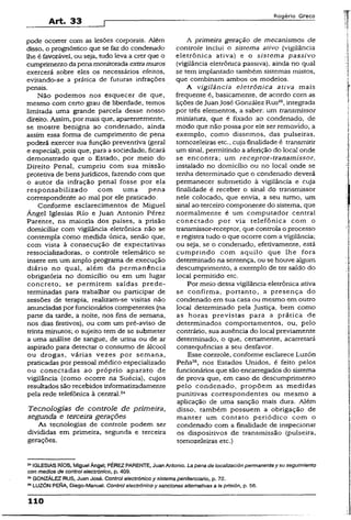 Art. 33
Rogério Greco
pode ocorrer com as lesões corporais. Além
disso, o prognóstico que se faz do condenado
lhe é favorável, ou seja, tudo leva a crer que o
cumprimentoda pena monitorada extramuros
exercerá sobre eles os necessários efeitos,
evitando-se a prática de futuras infrações
penais.
Não podemos nos esquecer de que,
mesmo com certo grau de liberdade, temos
limitada uma grande parcela desse nosso
direito. Assim, por mais que, aparentemente,
se mostre benigna ao condenado, ainda
assim essa forma de cumprimento de pena
poderá exercer sua função preventiva (geral
e especial), pois que, para a sociedade, ficará
demonstrado que o Estado, por meio do
Direito Penal, cumpriu com sua missão
protetiva de bensjurídicos, fazendo com que
o autor da infração penal fosse por ela
responsabilizado com uma pena
correspondente ao mal por ele praticado.
Conforme esclarecimentos de Miguel
Ángel Iglesias Rio e Juan Antonio Pérez
Parente, na maioria dos países, a prisão
domiciliar com vigilância eletrônica não se
contempla como medida única, senão que,
com vista à consecução de expectativas
ressocializadoras, o controle telemático se
insere em um amplo programa de execução
diário no qual, além da permanência
obrigatória no domicílio ou em um lugar
concreto, se permitem saídas prede­
terminadas para trabalhar ou participar de
sessões de terapia, realizam-se visitas não
anunciadas porfuncionários competentes (na
parte da tarde, a noite, nos fins de semana,
nos dias festivos), ou com um pré-aviso de
trinta minutos; o sujeito tem de se submeter
a uma análise de sangue, de urina ou de ar
aspirado para detectar o consumo de álcool
ou drogas, várias vezes por semana,
praticadas por pessoal médico especializado
ou conectadas ao próprio aparato de
vigilância (como ocorre na Suécia), cujos
resultados são recebidos informatizadamente
pela rede telefônica à central.24
Tecnologias de controle de primeira,
segunda e terceira gerações
As tecnologias de controle podem ser
divididas em primeira, segunda e terceira
gerações.
A primeira geração de mecanismos de
controle inclui o sistema ativo (vigilância
eletrônica ativa) e o sistema passivo
(vigilância eletrônica passiva), ainda no qual
se tem implantado também sistemas mistos,
que combinam ambos os modelos.
A vigilância eletrônica ativa mais
freqüente é, basicamente, de acordo com as
lições deJuanJosé González Rus25,integrada
por três elementos, a saber: um transmissor
miniatura, que é fixado ao condenado, de
modo que não possa por ele ser removido, a
exemplo, como dissemos, das pulseiras,
tomozeleíras etc., cuja finalidade é transmitir
um sinal, permitindo a aferição do local onde
se encontra; um receptor-transmissor,
instalado no domicílio ou no local onde se
tenha determinado que o condenado deverá
permanecer submetido à vigilância e cuja
finalidade é receber o sinal do transmissor
nele colocado, que envia, a seu tumo, um
sinal ao terceiro componente do sistema, que
normalmente é um computador centrai
conectado por via telefônica com o
transmissor-receptor, que controla o processo
e registra tudo o que ocorre com a vigilância;
ou seja, se o condenado, efetivamente, está
cumprindo com aquilo que lhe fora
determinado na sentença, ou se houve algum
descumprímento, a exemplo de ter saído do
local permitido etc.
Por meio dessa vigilância eletrônica ativa
se confirma, portanto, a presença do
condenado em sua casa ou mesmo em outro
local determinado pela Justiça, bem como
as horas previstas para a prática de
determinados comportamentos, ou, pelo
contrário, sua ausência do local previamente
determinado, o que, certamente, acarretará
conseqüências a seu desfavor.
Esse controle, conforme esclarece Luzón
Pena26, nos Estados Unidos, é feito pelos
funcionários que são encarregados do sistema
de prova que, em caso de descumprimento
pelo condenado, propõem as medidas
punitivas correspondentes ou mesmo a
aplicação de uma sanção mais dura. Além
disso, também possuem a obrigação de
manter um contato periódico com o
condenado com a finalidade de inspecionar
os dispositivos de transmissão (pulseira,
tomozeleiras etc.)
** IGLESIASRÍOS, Miguel Ángeí; PÉREZ PARENTE, JuanAntonio. Lapena de localización permanente y $u seguimiento
con medios de control electrónico, p. 409.
25GONZÁLEZ RUS, Juan José. Control electrónico y sistema penitenciário, p. 72.
MLUZÓN PENA, Diego-Manuel. Control electrónico y sanciones alternativas a ia prisión, p. 56.
110
 