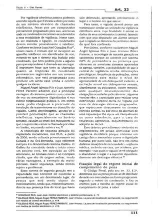 T it u lo V - D a s P e n a s
Art. 33
Por vigilância eletrônica passiva podemos
entender aquela que é levada a efeitopor meio
de um sistema aleatório de chamadas
telefônicas, feitas por um computador
previamente programado para isso, aos locais
onde os condenados encontram-se submetidos
a essa modalidade de vigilância. Nesse caso,
ao ser realizada a ligação, os condenados
devem atender pessoalmente o telefone.
Conforme esclarecejuanJosé González Rus27,
nesses casos, é comum que se incorpore ao
aparelho telefônico um identificador de voz,
evitando-se que o sistema seja burlado pelo
condenado, que bem poderia pedir a alguém
para que respondesse à chamada emseu lugar.
É importante frisar que tanto as chamadas
quanto as respostas do condenado
permanecem registradas em um sistema
informático, que está programado para
produzir um alerta caso venha a ocorrer
qualquer incidente.
Miguel Ángel Iglesias Rio eJuan Antonio
Pérez Parente aduzem que a principal
vantagem do sistema passivo com controle
de voz ou mecanismos digitalizados é sua
menor estigmatização pública e, em certos
casos, podia chegar-se a prescindir da
instalação de transmissores no domicílio do
vigiado. Como desvantagens, aponta-se a
possível perturbação que as chamadas
telefônicas, especialmente no horário
noturno, causam ao resto dos moradores ou
que o sujeito não escute a chamada por estar
no banho, escutando música etc.28
A tecnologia de segunda geração foi
.implantada inicialmente, nos EUA, a partir
de 2000, sendo utilizada posteriormente no
Canadá e na Grã-Bretanha, cujo referente
europeu é o denominado sistema Galileu. O
Gaiileu foi concebido desde o início como
um projeto civil, em oposição ao GPS
americano, ao Glonass russo e ao Compass
chinês, que são de origem militar, tendo
várias vantagens, a exemplo da maior
precisão, maior segurança, sendo menos
sujeito a problemas.
Essse sistema de segunda geração tem a
capacidade não somente de controlar a
permanência, em um determinado lugar, da
pessoa que estã sendo objeto do
monitoramento, senão que, milimetricamente,
detecta sua presença fora do local que havia
sido delimitado, apontando, precisamente, o
lugar e o horário em que esteve.
Para tanto, o vigiado deverá portar um
transmissor similar ao utilizado na vigilância
eletrônica ativa, cuja finalidade é enviar os
dados de seus movimentos à central, fazendo
com que seja disparado um alarme sempre
que o vigiado se distancia do perímetro dentro
do qual fora confinado.
Por último, conforme esclarecem Miguel
Ángel Iglesias Rio e Juan Antonio Pére2
Parente, a tecnologia de terceira geração se
caracteriza porque ao controle por sistema
GPS de permanência ou presença que
oferecem os anteriores sistemas apontados
se agrega, também, a possibilidade de que a
central de vigilância receba informações
psicológicas, frequência de pulsações, ritmo
respiratório para medir o nível de
agressividade de um delinqüente violento, a
excitação sexual em delinqüentes sexuais,
cleptômanos ou psicopatas. Assim mesmo,
ante qualquer descumprimento das
obrigações acordadasjudicialmente, aigumas
versões têm a capacidade para realizar uma
intervenção corporal direta no vigiado por
meio de descargas elétricas programadas,
que repercutem diretamente no sistema
nervoso centrai, ou por meio da abertura de
uma cápsula que lhe injeta um tranquilizante
ou outra substância, para o caso de
neuróticos agressivos, esquizofrênicos ou
adeptos ao álcool.
Esse drástico procedimento ainda não se
implementou em prisão domiciliar com
vigilância eletrônica porque constitui um
castigo físico atentatório contra a dignidade
humana; por outro lado, não leva em conta
distintas situações de necessidade - urgência
médica, incêndio na casa, um acidente, por
exemplo - nas quais o vigiado se vê obrigado
a abandonar o lugar e a suportar injustifica-
damente tais descargas elétricas.29
Fixação legal do regime inicial de
cumprimento de pena
O Código Penal, pelo seu art. 33, § 2a,
determina que aspenas privativas de liberdade
deverão ser executadas em forma progressiva,
segundo o mérito do condenado, e fixa os
critérios para a escolha do regime inicial de
cumprimento de pena, a saber:
27GONZÁLEZ RUS, Juan José. Control electrónico y sistema penitenciário, p. 72.
28IGLESIAS RÍOS, MiguelÁngel; PÉREZ PARENTE, Juan Antonio. Lapena de locaiización permanente y su seguimiento
con medios de control electrónico, p. 414.
29IGLESIAS RÍOS, Miguel Ángel; PÉREZ PARENTE, Juan Antonio. Lapena de locaiización permanente y su seguimiento
con medios de control electrónico, p. 415.
111
 
