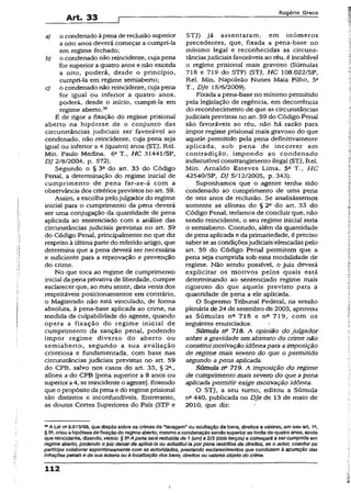 Art- 33
Rogério Greco
a) o condenado à pena de reclusãosuperior
a oito anos deverá começar a cumpri-la
em regime fechado;
b) o condenado não reincidente, cuja pena
for superior a quatro anos e não exceda
a oito, poderá, desde o princípio,
cumpri-la em regime semiaberto;
c) o condenado não reincidente, cuja pena
for igual ou inferior a quatro anos,
poderá, desde o início, cumpri-la em
regime aberto.30
É de rigor a fixação do regime prisional
aberto na hipótese de o conjunto das
circunstâncias judiciais ser favorável ao
condenado, não reincidente, cuja pena seja
igual ou inferior a 4 (quatro) anos (STJ, Rel.
Min. Paulo Medina, 6a T-, HC 31441/SP,
DJ 2/8/2004, p. 572).
Segundo o § 32 do art. 33 do Código
Penal, a determinação do regime inicial de
cumprimento de pena far-se-á com a
observância dos critérios previstos no art. 59.
Assim, a escolha pelojulgador do regime
iniciai para o cumprimento da pena deverá
ser uma conjugação da quantidade de pena
aplicada ao sentenciado com a análise das
circunstâncias judiciais previstas no art. 59
do Código Penal, principalmente no que diz
respeito à última parte do referido artigo, que
determina que a pena deverá ser necessária
e suficiente para a reprovação e prevenção
do crime.
No que toca ao regime de cumprimento
inicial da pena privativa de liberdade, cumpre
esclarecer que, ao meu sentir, data venia dos
respeitáveis posicionamentos em contrário,
o Magistrado não está vinculado, de forma
absoluta, à pena-base aplicada ao crime, na
medida da culpabilidade do agente, quando
opera a fixação do regime inicial de
cumprimento da sanção penal, podendo
impor regime diverso do aberto ou
semiaberto, segundo a sua avaliação
criteriosa e fundamentada, com base nas
circunstâncias judiciais previstas no art. 59
do CPB, salvo nos casos do art. 33, § 2C.,
alínea a do CPB [pena superior a 8 anos ou
superiora4, se reincidente o agente}. Entendo
que o propósito da pena e do regime prisional
são distintos e inconfundíveis. Entretanto,
as doutas Cortes Superiores do País (STF e
STJ) já assentaram, em inúmeros
precedentes, que, fixada a pena-base no
mínimo legai e reconhecidas as circuns­
tânciasjudiciais favoráveis ao réu, é incabível
o regime prisional mais gravoso (Súmulas
718 e 719 do STF) (STJ, HC 108.022/SP,
Rel. Min. Napoleão Nunes Maia Filho, 5a
T., Dje 15/6/2009).
Fixada a pena-base no mínimo permitido
pela legislação de regência, em decorrência
do reconhecimento de que as circunstâncias
judiciais previstas no art. 59 do Código.-Penal
são favoráveis ao réu, não há razão para
impor regime prisional mais gravoso do que
aquele permitido pela pena definitivamente
aplicada, sob pena de incorrer em
contradição, impondo ao condenado
indiscutível constrangimento ilegal (STJ, Rel.
Min. Arnaldo Esteves Lima, 5A T., H C
42540/SP, DJ 5/12/2005, p. 343).
Suponhamos que o agente tenha sido
condenado ao cumprimento de uma pena
de seis anos de reclusão. Se analisássemos
somente as alíneas do § 2a do art. 33 do
Código Penal, teríamos de concluir que, não
sendo reincidente, o seu regime inicial seria
o semiaberto. Contudo, além da quantidade
de pena aplicada e da primariedade, é preciso
saber se as condiçõesjudiciaisélencadas pelo
art. 59 do Código Penal permitem que a
pena seja cumprida sob essa modalidade de
regime. Não sendo possível, o juiz deverá
explicitar os motivos pelos quais está
determinando ao sentenciado regime mais
rigoroso do que aquele previsto para a
quantidade de pena a ele aplicada.
O Supremo Tribunal Federal, na sessão
plenária de 24 de setembro de 2003, aprovou
as Súmulas na 718 e na 719, com os
seguintes enunciados;
Súmula n2 718. A opinião do julgador
sobre agravidade em abstrato do crime não
constituimotivação idônea para aimposição
de regime mais severo do que o permitido
segundo a pena aplicada.
Súmula Tf* 719. A imposição do regime
de cumprimento mais severo do que apena
aplicada permitir exige motivação idônea.
O STJ, a seu turno, editou a Súmula
na 440, publicada no Dje de 13 de maio de
2010, que diz:
30A Lei na9.613/98, que dispôs sobre os crimes de “lavagem” ou ocultação de bens, direitos e valores, em seu art 1“,
§ 5», criou a hipótese de fixação do regime aberto, mesmo a condenação sendo superior ao limite de quatro anos, ainda
que reincidente, dizendo, verbis: §5aA pena será reduzida de 1 (um)a 2/3 (dois terços) e começará a sercumprids em
regime aberto, podendo o juiz deixarde aplicá-la ou substituí-la porpena restritiva de direitos, se o autor, coautor ou
partícipe colaborar espontaneamente com ás autoridades, prestando esclarecimentos que conduzam à apuração das
infraçõespenais e de sua autoria ou à localização dos bens, direitos ou valores objeto do crime.
112
 