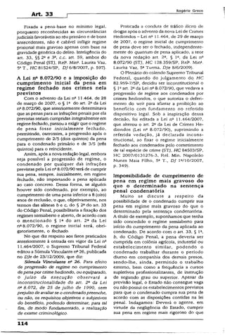 Art. 33
Rogério Greco
Fixada a pena-base no mínimo legal,
porquanto reconhecidas as circunstâncias
judiciais favoráveis ao réu primário e de bons
antecedentes, não é cabível infligir regime
prisional mais gravoso apenas com base na
gravidade genérica do delito. Inteligência do
art. 33, §§ 2a e 3a, c.c. art. 59, ambos do
Código Penal (STJ, Rela. Min*. Laurita Vaz,
53T., HC 81524/SP, DJ 6/8/2007, p. 597).
A Lei na 8.072/90 e a imposição do
cumprimento inicial da pena em
regime fechado nos crimes nela
previstos
Com o advento da Lei na 11.464, de 28
de março de 2007, o § 1“ do art. 2a da Lei
na8.072/90, que anteriormente determinava
que as penas para as infrações penais por ela
previstas seriam cumpridas integralmente em
regime fechado, passou a exigir que o regime
de pena fosse inicialmente fechado,
permitindo, outrossim, a progressão após o
cumprimento de 2/5 (dois quintos) da pena
para o condenado primário e de 3/5 (três
quintos) para o reincidente.
Assim, após a nova redação legal, embora
seja possível a progressão de regime, o
condenado por qualquer das infrações
previstas pela Lei na8.072/90 terá de cumprir
sua pena, sempre, inicialmente, em regime
fechado, não importando a pena aplicada
ao caso concreto. Dessa forma, se alguém
houver sido condenado, por exemplo, ao
cumprimento de uma pena inferior a 8 (oito)
anos de reclusão, o que, objetivamente, nos
termos das aiíneas b e c, do § 2ado art. 33
do Código Penal, possibilitaria a fixação dos
regimes semiaberto e aberto, de acordo com
o mencionado § Ia do art. 2a da Lei
na8.072/90, o regime inicial será, obri­
gatoriamente, o fechado.
No que diz respeito aos fatos praticados
anteriormente à entrada em vigor da Lei na
11.464/2007, o Supremo Tribunal Federal
editou a Súmula Vinculante na26, publicada
no DJe de 23/12/2009, que diz:
Súmula Vinculante n° 26. Para efeito
de progressão de regime no cumprimento
depenapor crime hediondo, ou equiparado,
o juízo da execução observará a
inconstitucionalidade do art. 2a- da Lei
n0 8.072, de 25 de julho de 1990, sem
prejuízo de avaliarse o condenadopreenche,
ou não, os requisitos objetivos e subjetivos
do benefício, podendo determinar, para tal
fim, de modo fundamentado, a realização
de exame criminológico.
Praticada a conduta de tráfico ilícito de
drogas após o advemo da nova Lei de Crimes
Hediondos —Lei nQ1! .464, de 29 de março
de 2007, o regime inicial de cumprimento
de pena deve ser o fechado, independente­
mente do quantum de pena aplicado, a teor
da nova redação art. 2a, § Io, da Lei n°
8.072/90 (STJ, HC 128.359/SP, Rel2. Mina.
Laurita Vaz, 5a Turma, DJe 8/6/2009).
O Plenário do colendo Supremo Tribunal
Federal, quando do julgamento do, HC
82.959-7/SP, decidiu ser inconstitucional o
§ 12art. 2° da Lei na8.072/90, que vedava a
progressão de regime aos condenados por
crimes hediondos, o que autoriza o deferi­
mento do writ para afastar a proibição ao
benefício com fundamento no referido
dispositivo legal. Sob a inspiração dessa
decisão, foi editada a Lei na 11.464/2007,
que alterou o art. 2“ da Lei de Crimes He­
diondos {Lei nQ 8.072/90), suprimindo a
referida vedação, já declarada incons­
titucional, ao fixar o regime inicialmente
fechado aos condenados pelo cometimento
de tal espécie de crime (STJ, HC 84503/SP,
HC 2007/0131276-3, Rel. Min. Napoleao
Nunes Maia Filho, 5a T., DJ Ia/10/2007,
p. 349).
Impossibilidade de cumprimento de
pena em regime mais gravoso do
que o determinado na sentença
penal condenatória
Muito se discute a respeito da
possibilidade de o condenado cumprir sua
pena em regime mais gravoso do que o
determinado pela sentença condenatória.
A título de exemplo, suponhamos que tenha
sido concedido o regime semiaberto para
início do cumprimento da pena aplicada ao
condenado. De acordo com o art. 33, § Ia,
b, do Código Penal, a pena deveria ser
cumprida em colônia agrícola, industrial ou
estabelecimento similar, podendo o
condenado trabalhar durante o período
diurno em companhia dos demais presos,
sendo-lhe, ainda, permitido o trabalho
externo, bem como a frequência a cursos
supletivos profissionalizantes, de instrução
de segundo grau ou superior. Apesar da
previsão legal, o Estado não consegue vaga
ou não possui os estabelecimentos previstos
para que o condenado cumpra sua pena de
acordo com as disposições contidas na lei
penai. Indagamos: Deverá o agente, em
virtude da negligência do Estado, cumprir
sua pena em regime mais rigoroso do que
114
 