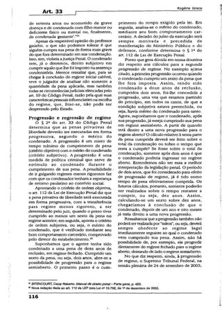 Art- 33
Rogério Greco
de setenta anos ou acometido de grave
doença e de condenada com filho menor ou
deficiente físico ou mental ou, finalmente,
de condenada gestante’.”31
Apesar da respeitável opinião do professor
gaúcho, o que não podemos tolerar é que
alguém cumpra sua pena de forma mais grave
do que fora determinado em sua condenação.
Isso, sim, violaria aJustiçaPenal. O condenado
tem, já o dissemos, direito subjetivo em
cumpriraquiloquelhefoi impostonasentença
condenatória. Merece ressaltar que, para se
chegar à conclusão do regime iniciai cabível,
teve o julgador de analisar não somente a
quantidade da pena aplicada, mas também
todasas circunstânciasjudiciais elencadaspelo
art. 59 do Código Penal, razão pela qual suas
característicaspessoaisinfluenciaramna escolha
do regime, que, frise-se, não pode ser
desprezado pelo Estado.
Progressão e regressão de regime
O § 2a do art. 33 do Código Penal
determina que as penas privativas de
liberdade deverão ser executadas em forma
progressiva, segundo o mérito do
condenado. A progressão é um misto de
tempo mínimo de cumprimento de pena
(critério objetivo) com o mérito do condenado
(critério subjetivo). A progressão é uma
medida de política criminal que serve de
estímulo ao condenado durante o
cumprimento de sua pena. A possibilidade
de ir galgando regimes menos rigorosos faz
com que os condenados tenham a esperança
de retomo paulatino ao convívio social.
Apontando o critério de ordem objetiva,
o art. 112 da Lei de Execução Penal diz que
a pena privativa de liberdade será executada
em forma progressiva, com a transferência
para regime menos rigoroso, a ser
determinado pelojuiz, quando o preso tiver
cumprido ao menos um sexto da pena no
regime anterior; em seguida, aponta o critério
de ordem subjetiva, ou seja, o mérito do
condenado, que é verificado mediante seu
bom comportamento carcerário, comprovado
pelo diretor do estabelecimento.33
Suponhamos que o agente tenha sido
condenado a uma pena de doze anos de
reclusão, em regime fechado. Cumprido um
sexto da pena, ou seja, dois anos,' abre-se a
possibilidade de progressão para o regime
semiaberto. O primeiro passo é o cum­
primento do tempo exigido pela lei. Em
seguida, analisa-se o mérito do condenado,
mediante seu bom comportamento car­
cerário. A decisão do juízo da execução será
sempre motivada e precedida de
manifestação do Ministério Público e do
defensor, conforme determina o § Ia do
art. 112 da Lei de Execução Penal.
Ponto que gera dúvida em nossa doutrina
diz respeito aos cálculos para a segunda
progressão de regime. No exemplo acima
citado, a primeiraprogressão ocorreu qtíando
o condenado cumpriu um sexto da pena que
lhe fora imposta. Assim, tendo sido
condenado a doze anos de reclusão,
cumpridos dois anos, foi-lhe concedida a
progressão, uma vez que estamos partindo
do princípio, em todos os casos, de que a
condição subjetiva estava preenchida, ou
seja, havia mérito do condenado para tanto.
Agora, suponhamos que o condenado, após
sua progressão,já esteja cumprindo sua pena
em regime semiaberto. A partir de quando
terá direito a uma nova progressão para o
regime aberto?O cáiculo relativoà sexta parte
da pena cumprida deverá ser feito sobre o
total da condenação ou sobre o tempo que
resta a cumprir? Se fosse sobre o total da
condenação, somente após dois anos é que
o condenado poderia ingressar no regime
aberto. Entendemos não ser essa a melhor
interpretação da legislação penal. O período
de dois anos, que foi considerado para efeito
de progressão de regime, já é tido como
tempo de pena efetivamente cumprida* Os
futuros cálculos, portanto, somente poderão
ser realizados sobre, o tempo restante a
cumprir, ou seja, dez anos. Assim,
calculando-se um sexto sobre dez anos,
chegaríamos à conclusão de que o
condenado, depois de um ano e oito meses
jã teria direito a uma nova progressão.
Ressaltamosqueaprogressão tambémnão
poderáserrealizadapor“saltos”,ouseja, deverá
sempre obedecer ao regime legal
imediatamente seguinte ao qual o condenado
vem cumprindo sua pena. Assim, não há
possibilidade de, por exemplo, ele progredir
diretamente do regime fechado para o regime
aberto, deixando delado o regimesemiaberto.
No que diz respeito, ainda, à progressão
de regime, o Supremo Tribunal Federal, na
sessão plenária de 24 de setembro de 2003,
31BITENCOURT, Cezar Roberto. Manualde direito penal- Parte gera), p. 423.
32Nova redação dada ao art 112 da LEP peta Le! na10.792, de 1ade dezembro de 2003.
116
 
