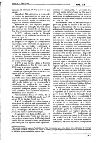 Títuio V - Das Penas
Art. 33
aprovou as Súmulas na 716 e nfl 717, que
dizem:
Súmula n° 716. Admite-se a progressão
de regime de cumprimento de pena ou a
aplicação imediata de regime menos severo
nela determinada, antes do trânsito em
julgado da sentença condenatória.
Súmula rfi 717. Não impede a progres­
são de regime de execução da pena, fixada
em sentença não transitada em julgado, o
fato de o réu se encontraremprisão especial.
O STF editou, ainda, a Súmula
Vinculante na 26, publicada no DJe de 23/
12/2009, que diz:
Súmula Vinculante 26. Para efeito
de progressão de regime no cumprimento
depenapor crimehediondo, ou equiparado,
o juízo da execução observará a
inconstitucionalidade do art. 2a da Lei
0a 8.072, de 25 de julho de 1990, sem
prejuízo de avaliarse o condenadopreenche,
ou não, os requisitos objetivos e subjetivos
do benefício, podendo determinar, para tal
fim, de modo fundamentado, a realização
de exame críminológico.
O STJ, a seu turno, editou a Súmula
na 439, publicada no DJe de 13..de maio de
2010, com a seguinte redação: .
Súmula na 439. Admite-se o exame
críminológico pelas peculiaridades do caso,
desde que em decisão motivada.
Assim, de acordo com as posições
assumidas pelos nossos Tribunais Superiores,
embora tenha sido modificado o art. 112 da
LEP, onde deixou de ser consignada a
exigência de realização do exame
criminológico para efeitos de concessão de
progressão de regime, poderá ojulgador, no
caso concreto, caso entenda necessário,
determinar a sua realização.
Por intermédio dá Lei na 10.763, de 12
de novembro de 2003, foi criado um § 4a
ao art. 33 do Código Penal, que diz:
§ 4a O condenado por crime contra a
administração pública terá a progressão de
regime do cumprimento da pena condi­
cionada à reparação do dàno que causou,
ou à devolução do produto do ilícito
praticado, com os acréscimos legais.
A regressão vem disciplinada no art. 118
da Lei de Execução Penal, que diz que a
execução dapenaprivativa deliberdadeficará
sujeita âforma regressiva, com transferência
para qualquer dos regimes mais rigorosos,
quando o condenado: I - praticar fato
definido como crime doloso ou falta grave;
II - sofrer condenação, por crime anterior,
cuja pena, somada ao restante da pena em
execução, tomeincabível o regime (conforme
art. 111 da LEP).
Inicialmente, deve ser esclarecido que a
primeira parte do inciso I do art. 118,
segundo entendemos, não foi recepcionada
pela nossa Constituição Federal. Isso porque
o legislador constituinte, de forma expressa,
consagrou em nosso Texto Maior o princípio
da presunção de inocência, asseverando, em
seu art. 5a, LVII, que ninguém será
considerado culpado até o trânsito em
julgado da sentença penal condenatória.
A título de exemplo, suponhamos que
aiguém esteja cumprindo sua pena em regime
semiaberto e, durante a execução, venha a
ser acusado de ter agredido.um outro preso,
causando-lhe lesões corporais. Segundo
determina o inciso I do art. 118 da Lei de
Execução Penal, tendo praticado, em tese,
um fato definido como crime doloso,
poderia, após a audiência de justificação
prevista no § 22 do mesmo artigo, ver seu
regime regredido, caso o juiz da execução
não se convencesse de seus argumentos.
Contudo, no caso de fato definido como
crime, entendemos que a regressão ocorrerá
somente quando houver uma decisão
definitiva a respeito da infração penal levada
a efeito pelo condenado. Nesse exemplo,
embora tivesse ele realmente agredido outro
preso, poderia tê-lo feito em legítima defesa,
o que afastaria a ocorrência do crime.33
A segunda parte do inciso I do art. 118
da Lei de Execução Penal também permite
a regressão se o condenado praticar falta
grave. O art. 50 da Lei de Execução Penal
diz que comete falta grave o condenado à
pena privativa de liberdade que: I - incitar
ou participar de movimento para subverter
a ordem ou a disciplina; II - fugir;
III —possuir, indevidamente, instrumento
capaz de ofender a integridade física de
outrem; IV - provocar acidente de trabalho;
V - descumprir, no regime aberto, as
condições impostas; VI - inobservar os
deveresprevistosnos incisosII e V do art. 39
da Lei de Execução Penal; VII - tiver em
sua posse, utilizar ou fornecer aparelho
telefônico, de rádio ou similar, que permita
33Emsentido contrário, assevera Renato Marcão: “Não ó necessário que o crime doloso tenha sido objeto de sentença
condenatóriatransitada emjulgado. Nãoocorre, nahipótese, violação do princípioda presunçãode inocência ouestado
de inocência” (Curso de execução penal, p. 145).
117
 