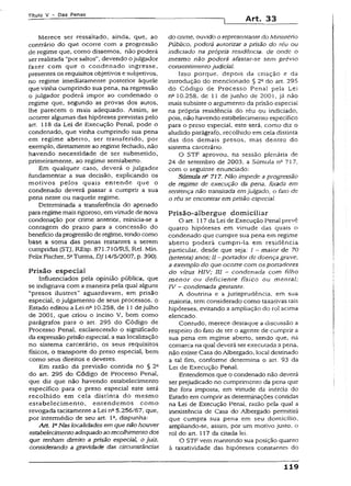 T ít u lo V - D a s P e n a s
Art. 33
Merece ser ressaltado, ainda, que, ao
contrário do que ocorre com a progressão
de regime que, como dissemos, não poderá
ser realizada “por saltos", devendo ojulgador
fazer com que o condenado ingresse,
presentes os requisitos objetivos e subjetivos,
no regime imediatamente posterior àquele
que vinha cumprindo sua pena, na regressão
o julgador poderá impor ao condenado o
regime que, segundo as provas dos autos,
lhe parecem o mais adequado. Assim, se
ocorrer algumas das hipóteses previstas pelo
art. 118 da Lei de Execução Penal, pode o
condenado, que vinha cumprindo sua pena
em regime aberto, ser transferido, por
exemplo, diretamente ao regime fechado, não
havendo necessidade de ser submetido,
primeiramente, ao regime semiaberto.
Em qualquer caso, deverá o julgador
fundamentar a sua decisão, explicando os
motivos pelos quais entende que o
condenado deverá passar a cumprir a sua
pena neste ou naquele regime.
Determinada a transferência do apenado
para regime mais rigoroso, emvirtudede nova
condenação por crime anterior, reinicia-se a
contagem do prazo para a concessão do
benefício daprogressão deregime, tendocomo
base a soma das penas restantes a serem
cumpridas {STJ, REsp. 871.71O/RS, Rel. Min.
FeÜxFischer, 5aTurma, DJ 14/5/2007, p. 390).
Prisão especial
Influenciados pela opinião pública, que
se indignava com a maneira pela quai alguns
“presos ilustres” aguardavam, em prisão
especial, o julgamento de seus processos, o
Estado editou a Lei nQ10.258, de 11 dejulho
de 2001, que criou o inciso V, bem como
parágrafos para o art. 295 do Código de
Processo Penal, esclarecendo o significado
da expressãoprisão especial a sua localização
no sistema carcerário, os seus requisitos
físicos, o transporte do preso especial, bem
como seus direitos e deveres.
Em razão da previsão contida no § 2a
do art. 295 do Código de Processo Penai,
que diz que não havendo estabelecimento
específico para o preso especial este será
recolhido em ceia distinta do mesmo
estabelecimento, entendemos como
revogada tacitamente a Lei nfi5.256/67, que,
por intermédio de seu art. 1Q, dispunha:
Art. IaNas localidades em que não houver
estabelecimentoadequadoao recolhimento dos
que tenham direito a prisão especial, o juiz,
considerando a gravidade das circunstâncias
do crime, ouvido o representante do Ministério
Público, poderá autorizar a prisão do réu ou
indiciado na própria residência, de onde o
mesmo não poderá afastar-se sem prévio
consentimento judicial.
Isso porque, depois da criação e da
introdução do mencionado § 2Gdo art. 295
do Código de Processo Penal pela Lei
n2 10.258, de 11 de junho de 2001, já não
mais subsiste o argumento da prisão especial
na própria residência do réu ou indiciado,
pois, não havendo estabelecimento específico
para o preso especial, este será, como diz o
aludido parágrafo, recolhido em cela distinta
das dos demais presos, mas dentro do
sistema carcerário.
O STF aprovou, na sessão plenária de
24 de setembro de 2003, a Súmula n2 717,
com o seguinte enunciado;
Súmula n? 717. Não impede a progressão
de regime de execução da pena, fixada em
sentença não transitada em julgado, o fato de
o réu se encontrar em prisão especial.
Prisão-albergue domiciliar
O art. i 17da Lei de Execução Penal prevê
quatro hipóteses em virtude das quais o
condenado que cumpre sua pena em regime
aberto poderá cumpri-la em residência
particular, desde que seja: / - maior de 70
(setenta) anos; 11- portador de doença grave,
a exemplo do que ocorre com os portadores
do vírus HIV; III - condenada com filho
m enor ou deficiente físico ou mental;
IV - condenada gestante.
A doutrina e a jurisprudência, em sua
maioria, tem considerado como taxativas tais
hipóteses, evitando a ampliação do rol acima
elencado.
Contudo, merece destaque a discussão a
respeito do fato de ter o agente de cumprir a
sua pena em regime aberto, sendo que, na
comarca na qual deverá ser executada a pena,
não existe Casa do Albergado, local destinado
a tal fim, conforme determina o art. 93 da
Lei de Execução Penal.
Entendemos que o condenado não deverá
ser prejudicado no cumprimento da pena que
lhe fora imposta, em virtude da inércia do
Estado em cumprir as determinações contidas
na Lei de Execução Penal, razão pela qual a
inexistência de Casa do Albergado permitirá
que cumpra sua pena em seu domicílio,
ampliando-se, assim, por um motivo justo, o
rol do art. 117 da citada lei.
O STF vem mantendo sua posição quanto
à taxatividade das hipóteses constantes do
119
 