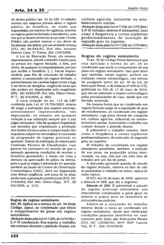 Arts. 34 e 35 f
Rogério Greco
de direito público {art. 35 do CP). O trabalho
externo em empresa privada afasta o regime
público do benefício, de modo que
impossibilitaummínimo de vigilância, inerente
ao regime prisional fechado e semiaberto, uma
vezque sedesenvolverá emlocal onde o Poder
Público não poderá exercer o seu dever de
fiscalizaçãodisciplinar, porseratividadeexterna
(STJ, HC 98.849/SC, Rel. Min. Arnaldo
Esteves Lima, 5aTurma, DJe 15/6/2009).
A Lei de Execução Penal, ela mesma,
expressamente, admite o trabalho externopara
os presos em regime fechado, à falta, por
óbvio, de qualquer incompatibilidade, por isso
que acolhe o benefício, Faz-se impres­
cindível, para fins de concessão de trabalho
extemo a sentenciado em regime fechado, o
preenchimentodas cautelaslegaiscontra afuga
e em favor da disciplina, exigências estas que
não podem ser dispensadas pelo magistrado
(STJ, HC 45392/DF, Rel. Min. Nilson Naves,
6a T., DJ 3/4/2006, p. 420).
A nova redação do art. 112 da LEP
conferida pela Lei nc 10.792/2003 deixou
de exigir a realização dos exames periciais,
anteriormente imprescindíveis, não
importando, no entanto, em qualquer
vedação à sua utilização sempre que o juiz
julgar necessária. Não há qualquer ilegalidade
nas decisões que requisitaram a produção
dos laudos técnicos para a comprovação dos
requisitos subjetivos necessários à concessão
da progressão de regime prisional ao
apenado. Diante da realização do exame pela
Comissão Técnica de Classificação, cujo
parecer foi conclusivo no sentido de que o
apenado apresenta condições de receber o
benefício pretendido, e tendo em vista a
demora na apreciação do pleito da defesa,
para o qual se exigiu a submissão do apenado
também ao laudo do Centro de Observação
Criminológica (COC), deve ser dispensada
essa última exigência, sob pena de se adiar
ainda mais a prestaçãojurisdicional (STJ, HC
37440/RS, Rel. Min. Gilson Dipp, 5aT., DJ
9/2/2005, p. 210).
Regras do regime semiaberto
Art 35. Aplica-se a norma do art. 34 deste
Código, caput, ao condenado que inicie
o cumprimento da pena em regime
semiaberto.
(RedaçãodadapelaLeinQ7.209,de11/7/1984.)
§ Ia O condenado fica sujeito a trabalho
em comum durante o período diurno, em
colônia agrícola, industrial ou esta­
belecimento similar.
(RedaçãodadapelaLeina7.209, de11/7/1984.)
§ 2a O trabalho extemo é admissível, bem
como a frequência a cursos supletivos
profissionalizantes, de instrução de
segundo grau ou superior.
(RedaçãodadapelaLei na7.209, de11/7/1984.)
Regras do regime semiaberto
O art. 35 do Código Penal determina que
seja aplicada a norma do art. 34 ao
condenado que inicie o cumprimento de sua
pena em regime semiaberto. Isso quer dizer
que também, nesse regime, poderá ser
realizado exame criminológico, nos termos
do parágrafo único do art. 8a da Lei de
Execução Penal, e da Súmula na439 do STJ,
publicada no DJe de 13 de maio de 2010,
que diz ser admitido o exame criminológico
pelas peculiaridades do caso, desde que em
decisão motivada.
Da mesma forma que ao condenado em
regime fechado exige-se a expedição de guia
de recolhimento, ao condenado em regime
semiaberto, cuja pena deverá ser cumprida
em colônia agrícola, industrial ou estabe­
lecimento similar, é permitido o trabalho em
comum durante o período diurno.
É admissível o trabalho externo, bem
como a frequência a cursos supletivos
profissionalizantes, de instrução de segundo
grau ou superior.
O trabalho do condenado em regime
semiaberto possibilita, também, a remição
de sua pena, na proporção acima men­
cionada, ou seja, três por um {três dias de
trabalho por um dia de pena).
A discussão apontada quando do estudo
do regime fechado, relativa ao fato de não
se possibilitar o trabalho ao preso, aplica-se
neste tópico.
O STJ, em 22 de maio de 2002, aprovou
a Súmula nfi 269, que diz o seguinte:
Súmula rf 269. É admissível a adoção
do regime prisional semiaberto aos
reincidentes condenados a pena igual ou
inferior a quatro anos se favoráveis as
circunstânciasjudiciais.
Admite-se a concessão do trabalho
externo desde o início ao condenado em
regime semiaberto, desde que verificadas
condições pessoais favoráveis no caso
concreto pelo Juízo das Execuções Penais
(STJ, HC 133350/SC, Min*. Rel1. Laurita
Vaz, 5a T., DJe 12/4/2010).
122
 
