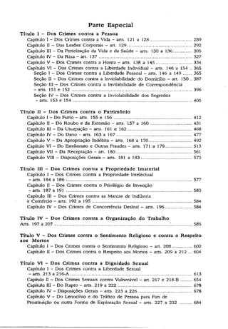 Parte Especial
Título I - Dos Crimes contra a Pessoa
Capítulo I - Dos Crimes contra a Vida - arts. 121 a 128.............................. 259
Capítulo II - Das Lesões Corporais - art. 129.............................................. 292
Capítulo III - Da Periclitação da Vida e da Saúde - arts.130 a 136.................305
Capítulo IV —Da Rixa - art. 137 ................................................................... 327
Capítulo V - Dos Crimes contra a Honra - arts. 138 a145............................ 334
Capítulo VI - Dos Crimes contra a Liberdade Individual - arts. 146 a 154 .. 365
Seção I - Dos Crimes contra a Liberdade Pessoal - arts. 146 a 149......365
Seção II - Dos Crimes contra a Inviolabilidade do Domicílio - art. 150 .. 387
Seção III - Dos Crimes contra a Invilabilidade de Correspondência
- arts. 151 e 152 .......................................................................................396
Seção IV - Dos Crimes contra a Inviolabilidade dos Segredos
- arts. 153 e 154 ......................................................................................405
Título II - Dos Crimes contra o Patrimônio
Capítulo I - Do Furto - arts. 155 e 156........................................................ 412
Capítulo II - Do Roubo e da Extorsão - arts. 157a 160..............................431
Capítulo 111 - Da Usurpação —arts. 161 e 162.............................................. 468
Capítulo IV - Do Dano - arts. 163 a 167...................................................... 477
Capítulo V - Da Apropriação Indébita - arts. 168a 170 ................................ 492
Capítulo VI - Do Estelionato e Outras Fraudes - arts. 171 a 179....................513
Capítulo VII - Da Receptação - art. 180...................................................... 561
Capítulo VIII - Disposições Gerais - arts. 181 a183...................................... 573
Título III — Dos Crimes contra a Propriedade Imaterial
Capítulo I - Dos Crimes contra a Propriedade Intelectual
- arts. 184 a 186 ........................................................................................... 577
Capítulo II - Dos Crimes contra o Privilégio de Invenção
- arts. 187 a 191 ...........................................................................................583
Capítulo III - Dos Crimes contra as Marcas de Indústria
e Comércio - arts. 192 a 195............................................................ ........... 584
Capítulo IV - Dos Crimes de ConcorTência Desleal - arts. 196................... 584
Título IV - Dos Crimes contra a Organização do Trabalho
Arts. 197 a 207 .................................................................................................... 585
Título V - Dos Crimes contra o Sentimento Religioso e contra o Respeito
aos Mortos
Capítulo I - Dos Crimes contra o Sentimento Religioso - art. 208 .............. 602
Capítulo II ~ Dos Crimes contra o Respeito aos Mortos - arts. 209 a 212 ... 604
Título VI - Dos Crimes contra a Dignidade Sexual
Capítulo I - Dos Crimes contra a Liberdade Sexual
- arts. 213 a 216-A................................................................. ,..................... 613
Capítulo II - Dos Crimes Sexuais contra Vulnerável - art. 217 e 218 -B ........654
Capítulo III - Do Rapto - arts. 219 a 222 ..................................................... 678
Capítulo IV - Disposições Gerais - arts. 223 a 226...................................... 678
Capítulo V ~ Do Lenocínio e do Tráfico de Pessoa para Fim de
Prostituição ou outra Forma de Exploração Sexual - arts. 227 a 232 .........684
 