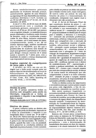 Título V - Das Penas
! Arts. 37 e 38
Esses estabelecimentos prisionais
destinados às mulheres deverão possuir,
exclusivamente, agentes do sexo feminino
na segurança de suas dependências internas,
conforme determina o § 3C, incluído no
art. 83 da LEP pela Lei nfl 12.121, de 15 de
dezembro de 2009.
A Lei nfl 11.942, de 28 de maio de 2009,
preocupando-se com a condição da
condenada gestante, parturiente e mãe,
alterou o § 2ado art. 83 da LEP, que passou
a ter aseguinte redação: os estabelecimentos
penais destinados a mulheres serão dotados
de berçário, onde as condenadas possam
cuidar de seus filhos, inclusive amamentá-
los, no mínimo, até 6 (seis) meses de idade,
complementando, assim, o art. 89 do
mesmo diploma legal, também modificado
pela Lei nc 11.942/2009, que diz que a
penitenciária de mulheres serã dotada de
seção para gestante e parturiente e de creche
para abrigar crianças maiores de 6 (seis)
meses e menores de 7 (sete) anos, com a
finalidade de assistir a criança desamparada
cuja responsável estiver presa.
Regime especial de cumprimento
de pena para o índio
A LF-6001 de 1973, em seu art. 56,
dispõe que o índio pode cumprir pena em
regime especial de semiliberdade no local do
funcionamento do órgão federal de
assistência (Resumo) (TJRS, HC 696167972,
2a Câm. Crim., Rel. Délio Spalding de
Almeida Wedy, j. 10/10/1996).
Direitos do preso
Art. 38. O preso conserva todos os
direitos não atingidos pela perda da
liberdade, impondo-se a todas as
autoridades o respeito à sua integridade
física e moral.
(RedaçãodadapelaLeina7.209,de11/7/1984.)
Direitos do preso
O preso conserva todos os direitos não
atingidospela perda da liberdade, impondo-se
a todas as autoridades o respeito ã sua
integridade física e moral (art. 3° da LEP e
art. 38do CP). Talvez esse seja um dos artigos
mais desrespeitados de nossa legislação penal.
A pena é um mal necessário. No entanto, o
Estado, quando faz valer o seu ias puniendi,
deve preservar as condições mínimas de
dignidadeda pessoahumana. O errocometido
pelo cidadão ao praticarum delito não permite
que o Estado cometa outro, muito mais grave,
de tratá-lo como um animal. Se uma das
funções da pena é a ressocialização do
condenado, certamente num regime cruel e
desumano isso não acontecerá.
O art. 41 da Lei de Execução Penal diz
que constituem direitos do preso: I - ali­
mentaçãosuficientee vestuário; II—atribuição
de trabalho e sua remuneração; III - pre­
vidência social; IV - constituição de pecúlio;
V —proporcionalidadenadistribuiçãodo tempo
para o trabalho, o descanso e a recreação;
VI - exercício das atividades profissionais,
intelectuais, artísticase desportivas anteriores,
desde que compatíveis com a execução da
pena; VII —assistência material, à saúde,
jurídica, educacional, social e religiosa;
VIU ~ proteção contra qualquer forma de
sensacionalismo; IX - entrevista pessoal e
reservada com o advogado; X - visita do
cônjuge, dacompanheira, deparentese amigos
em dias determinados; XI - chamamento
nominal; XII - igualdade de tratamento, salvo
quanto às exigências da individualização da
pena; XIII - audiência especial com o diretor
do estabelecimento; XIV - representação e
petição a qualquer autoridade, em defesa de
direito; X V - contaro com o mundo exterior
pormeio de correspondência escrita, daleitura
e de outros meios de informação que não
comprometam a moral e os bons costumes;
XVI - atestado de pena a cumprir, emitido
anualmente, sob pena da responsabilidade da
autoridadejudiciária competente.
Todos os direitos acima são importantes
e necessários para que o preso possa cumprir
sua pena com dignidade, a fim de ser,
futuramente, reínserido no convívio social.
Não existe qualquer ilegalidade ou
inconstitucionalidadenadeterminaçãoadminis­
trativa assinada pelo Diretor da Casa de
Custódiade Londrina, que proibiupelospresos
o consumo de cigarro dentro das dependências
daquela unidade/Cumprimento da deter­
minação do Coordenador-Geral do Departa­
mento Penitenciário do Estado. Prevalência
da responsabilidade objetiva estadual (STJ,
RMS 16701/PR, Rel. Min. José Arnaldo da
Fonseca, 5a T„ DJ 28/11/2005, p. 318).
Embora não tivesse plena competência
sobre todos os detentos da 76a Delegacia de
Polida de Niterói/RJ, nada mais fez oJuízo da
3a Vara Criminal de Niterói/RJ do que dar
prevalência - com a determinação de
transferência dos presos em face do superpo-
voamento e do estado lastimável do referido
125
 