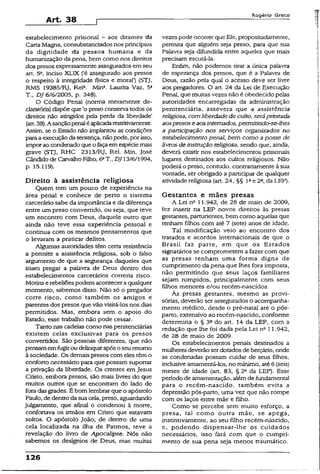 Art. 38
R o g é r io G r e c o
estabelecimento prisional —aos ditames da
Carta Magna, consubstanciados nos princípios
da dignidade da pessoa humana e da
humanização da pena, bem como nos direitos
dos presos expressamente assegurados em seu
art. 5Q, inciso XLIX (‘é assegurado aos presos
o respeito à integridade física e moral’) {STJ,
RMS 19385/RJ, Rela. Mina. Laurita Vaz, 5a
T., DJ 6/6/2005, p. 348).
O Código Penal (norma meramente de-
claratória) dispõe que ‘o preso conservatodos os
direitos não atingidos pela perda da liberdade’
(art.38). A sançãopenaléaplicadarestritivamente.
Assim, se o Estado não implantou as condições
paraaexecuçãoda sentença, nãopode, porisso,
imporao condenado queofaçaem espéciemais
grave (STJ, RHC 2313/RJ, Rel. Min. José
Cândido de Carvalho Filho, 6aT DJ 13/6/1994,
p. 15.119).
Direito à assistência religiosa
Quem tem um pouco de experiência na
área penal e conhece de perto o sistema
carcerário sabe da importância e da diferença
entre um preso convertido, ou seja, que teve
um encontro com Deus, daquele outro que
ainda não teve essa experiência pessoal e
continua com os mesmos pensamentos que
o levaram a praticar delitos.
Algumas autoridades têm certa resistência
a permitir a assistência religiosa, sob o falso
argumento de que a segurança daqueles que
iriam pregar a palavra de Deus dentro dos
estabelecimentos carcerários correria risco.
Motins erebeliõespodem aconteceraqualquer
momento, sabemos disso. Não só o pregador
corre risco, como também os amigos e
parentes dos presos que vão visitá-los nos dias
permitidos. Mas, embora sem o apoio do
Estado, esse trabalho não pode cessar.
Tanto nas cadeias como naspenitenciárias
existem celas exclusivas para os presos
convertidos. São pessoas diferentes, que não
pensamemfogirou delinquirapós oseuretomo
à sociedade. Os demaispresos com eles têmo
conforto necessário para que possam suportar
a privação da liberdade. Os crentes em Jesus
Cristo, embora presos, são mais livres do que
muitos outros que se encontram do lado de
fora das grades. É bom lembrarque o apóstolo
Paulo, de dentro dasua cela, preso, aguardando
julgamento, que afinal o condenou à morte,
confortava os irmãos em Cristo que estavam
soltos. O apóstolo João, de dentro de uma
cela localizada na ilha de Patmos, teve a
revelação do livro de Apocalipse. Nós não
sabemos os desígnios de Deus, mas muitas
vezespode ocorrerqueEle, propositadamente,
permita que alguém seja preso, para que sua
Palavra seja difundida entre aqueles que mais
precisam escutá-la.
Enfim, não podemos tirar a única palavra
de esperança dos presos, que é a Palavra de
Deus, razão pela qual o acesso deve ser livre
aos pregadores. O art. 24 da Lei de Execução
Penal, que muitasvezes não é obedecido pelas
autoridades encarregadas da administração
penitenciária, assevera que a assistência
religiosa, com liberdadede culto,seráprestada
aospresos e aosinternados, permitindo-se-lhes
a participação nos serviços organizados no
estabelecimento penal, bem como aposse de
livros de instruçãoreligiosa, sendo que, ainda,
deverá existir nos estabelecimentos prisionais
lugares destinados aos cultos religiosos. Não
poderá o preso, contudo, contrariamente à sua
vontade, ser obrigado a participar de qualquer
atividade religiosa (art. 24, §§ Iae 2a,da LEP).
Gestantes e mães presas
A Lei nE11.942, de 28 de maio de 2009,
fez inserir na LEP novos direitos às presas
gestantes, parturientes, bem como aquelas que
tenham filhos com até 7 (sete) anos de idade.
Tal modificação veio ao encontro dos
tratados e acordos internacionais de que o
Brasil faz parte, em que os Estados
signatários se comprometem a fazer com que
as presas tenham uma forma digna de
cumprimento da pena que lhes fora imposta,
não permitindo que seus laços familiares
sejam rompidos, principalmente com seus
filhos menores e/ou recém-nascidos.
Às presas gestantes, mesmo as provi­
sórias, deverão ser assegurados o acompanha­
mento médico, desde o pré-natal até o pós-
parto, extensivo ao recém-nascido, conforme
determina o § 3a do art. 14 da LEP, com a
redação que lhe foi dada pela Lei n“ 11.942,
de 28 de maio de 2009.
Os estabelecimentos penais destinados a
mulheres deverão serdotados deberçário, onde
as condenadas possam cuidar de seus filhos,
inclusiveamamentá-los, no mínimo, até6 (seis)
meses de idade (art. 83, § 2o da LEP). Esse
período de amamentação, alémde fundamenta!
para o recém-nascido, também evita a
depressão pós-parto, uma vez que não rompe
com os laços entre mãe e filho.
Como se percebe sem muito esforço, a
presa, tal como outra mãe, se apega,
instintivamente, ao seu filho recém-nascido,
e, podendo dispensar-lhe os cuidados
necessários, isso fará com que o cumpri­
mento de sua pena seja menos traumático.
126
 