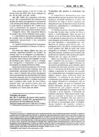 T ít u lo V - D a s P e n a s
] Arts. 38 e 39
Com muito aceno, a Lei na 11.942, de
28 de maio de 2009, deu nova redação ao
art. 89 da LEP, que diz, verbis:
Alt. 89. Além dos requisitos referidos
no art. 88, a penitenciária de mulheres será
dotada de seção para gestante e parturiente
e de crechepara abrigarcriançasmaiores de
6 (seis) meses e menores de 7 (sete) anos,
com a finalidade de assistir a criança
desamparada cuja responsável estiverpresa.
Parágrafo único. São requisitos básicos
da seção e da creche referidas neste artigo:
I - atendimento por pessoal qualificado,
de acordo com as diretrizes adotadas pela
legislação educacional e em unidades
autônomas; e
II-horário de funcionamenio quegaran­
taa melhor assistência à criança e à sua res­
ponsável. ~
Por mais que alguns digam que isso, na
verdade, importará também na "prisão" da
criança, que se vê obrigada a acompanhar o
cumprimento de pena da sua mãe, em muitas
situações, essas crianças são “jogadas”na casa
de familiares que, mesmo contra a vontade,
são obrigados a dispensar os cuidados
necessários ao desenvolvimento delas.
Esses lares substitutos passam a ser fontes
de violência contra essas crianças, que são
maltratadas, abusadas sexualmente etc. Por
isso, como o Estado não possuí programas
sérios que atendamàs necessidades dos filhos
menores daqueias que se encontram presas
no sistema penitenciário, o melhor é permitir
que a própria mãe cuide de seus filhos,
mesmo que, em muitos casos, por um
período curto de tempo, até que a criança
complete os 7 (sete) anos de idade.
Trabalho do preso
Art. 39. O trabalho do preso será sempre
remunerado, sendo-lhe garantidos os
benefícios da Previdência Social.
(RedaçãodadapelaI^eina7.209, de11/7/1984.)
Trabalho do preso e remição de
pena
A experiência demonstra que nas
penitenciárias em que os presos não exercem
qualquer atividade laboranva o índice de
tentativas de fuga é muito superior aos
daquelas em que os detentos atuam de forma
produtiva, aprendendo e trabalhando em
determinado ofício.
O trabalho do preso, sem dúvida alguma,
é uma das formas mais visíveis de levar a
efeito a ressocíalização. Mais do que um
direito, a Lei de Execução Penal afirma que
o condenado à pena privativa de liberdade
está obrigado ao trabalho interno na medida
de suas aptidões e capacidade (art. 31).
Apenas os presos provisórios {art. 31,
parágrafo único, da LEP) e o condenado por
crime político (art. 200 da LEP) não estão
obrigados ao trabalho. O trabalho do preso
será remunerado, mediante prévia tabela, não
podendo ser inferior a três quartos do salário
mínimo {art. 29, caput. da LEP).3S
Além da importância psicológico-social
que o trabalho traz ao preso, o condenado
que cumpre a pena em regime fechado ou
semiaberto poderá remir, pe!o trabalho, parte
do tempo de execução da pena, nos termos
do art. 126 da Lei de Execução Penal. Não
caberá a aplicação do instituto da remição
aos condenados que cumprem sua pena em
regime aberto, pois, conforme lição de
Mirabete, “a remição é um direito dos
condenados que estejam cumprindo a pena
em regime fechado ou semiaberto, não se
aplicando, assim, ao que se encontra em
prisão albergue, já que a este incumbe
submeter-se aos papéis sociais e às
expectativas derivadas do regime, que lhe
concede, a nível objetivo, a liberdade do
trabalho contratual. Pela mesma razão, aliás,
não se concede a remição ao liberado
condicional. Também não tem direito à
remição o submetido a pena de prestação
de serviço à comunidade, pois o trabalho,
nessa espécie de sanção, consritui,
essencialmente, o cumprimento da pena".36
55RessaltaFoucaultque “o trabalhopelo quai o condenadoatende a suasprópriasnecessidades requalificao ladrão em
operário dócti. Eé nesse ponto queintervéma utilidade de uma retribuição pelo trabalho penal; ela impõe ao detento a
forma ‘moral’ do salário como condição de existência. O salário faz com que se adquira‘amor e hábito’ ao trabalho; dá
aesses malfeitoresque ignoramadiferençaentreo meue o teu o sentidoda propriedade~‘daquela quese ganhou com
o suor do rosto’; ensina-lhes também, a eles que viveram na dissipação, o que é a previdência, a poupança, o cálculo
do futuro; enfim, propondo uma medida do trabalho feito, permite avaiiar quantitativamente o zelo do detento e os
progressos de sua regeneração. O salário do trabalho penal não retribui uma produção; funciona com motor e marca
transformações individuais: umaficção juridica, pois, não representa a livre' cessão de uma força de trabalho, mas um
artifício que se supõe eficaz nas técnicas de correção” (Vigiar e punir, p. 204).
36MIRABETE, Júlio Fabbrini. Execução penal, p, 320.
127
 