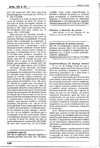 Arts. 39 a 41 p
Rogério Greco
(STJ, HC 94.841/SP, Rel*. Mina. Jane Silva
(Desembargadora Convocada do TJ/MG), 6a
T., Dje 5/5/2008).
A frequência a curso de ensino formai é
causa de remição de parte do tempo de
execução de pena sob regime fechado ou
semiaberto. Aplicação do enunciado da
Súmula na 341 desta Corte Superior (STJ,
HC 94.835/SP, Rel3. Mina. Laurita Vaz, 5a
Turma, Dje 17/03/2008).
Pena privativa de liberdade (sentido e
limites). Estudo (frequência às aulas de
telecurso). Remição (possibilidade). As penas
devem visar à reeducação do condenado. A
história da humanidade teve, tem e terá
compromisso com a reeducação e com a
reinserçãosocial do condenado. Sefossedoutro
modo, a pena estatal estaria fadada ao
insucesso. A interpretação do art. 126 da Lei
n° 7.210/84 deve, portanto, considerar, no
conceito de trabalho, o tempo dedicado ao
estudo, para fins de remição da pena. HC
deferido com o intuito de se restabelecer a
decisão que possibilitou a remição (STJ, HC
51171/SP, Min. Nilson Naves, DJ 21/5/2007).
Execução penal. Remição. Atividade
estudantil. Possibilidade. Finalidade.
Reintegração do condenado àsociedade. A lei
de execução penal busca a reinserção do
recluso no convívio social e evidencia, nos
termosde seu art. 28, aimportância do trabalho
parao alcancede talobjetivo. O art. 126, caput,
da referida lei integra essa concepção de
incentivo ao trabalho, uma vez que, além de
sua finalidadeeducativa eressociaüzadora, tem
outro aspectoimportante que é o da atenuação
de parte da pena privativade liberdade através
da redução que é feita à razão de um dia de
penapor trêsdiasde trabalho(remição dapena).
A interpretação extensiva do vocábulo
‘trabalho’, para alcançar também a atividade
estudantil, não afronta o art. 126 da Lei de
Execução Penal. É que amenslegisiatoris, com
o objetivo de ressocializaro condenado para o
fim de remição da pena, abrange o estudo,
em face da sua inegável relevância para a
recuperação social dos encarcerados. Ordem
concedida para assegurar ao paciente o direito
à remição da pena em relação aos dias de
estudo efetivamente cursados (STJ, HC 58926/
SP, Rel3. Mina. Laurita Vaz, DJ 16/10/2006).
Legislação especial
Art. 40. A legislação especial regulará a
matéria prevista nos arts. 38 e 39 deste
Código, bem como especificará os
deveres e direitos do preso, os critérios
para revogação e transferência dos
regimes e estabelecerá as infrações
disciplinares e correspondentes sanções.
(RedaçãodadapelaLeina7.209, de11/7/1984.)
Direitos e deveres do preso
Vide seções 1 e II, do Capítulo IV, do
Título II, da Lei de Execução Penal.
Superveniência de doença mental
Art. 41. O condenado a quem sobrevêm
doença mental deve ser recolhido a
hospital de custódia e tratamento psi­
quiátrico ou, à falta, a outro estabele­
cimento adequado.
(RedaçãodadapelaLeinQ7.209, de 11/7/1984.)
Superveniência de doença mental
O art. 41 do Código Penal díz que o
condenado a quem sobrevêm doença mental
deve ser recolhido a hospital de custódia e
tratamento psiquiátrico ou, à falta desse, a
outro estabelecimento adequado.
A primeira observação que deve ser feita
com relação a esse artigo diz respeito ao fato
de a lei penal mencionar o termo condenado.
Por causa dessa redação, devemos entender
que o agente cometeu um fato típico, ilícito
e culpável, sendo, portanto, condenado.
Devemos entender, assim, que o agente, ao
tempo da ação ou da omissão, era pessoa
imputável. Entretanto, após dar início ao
cumprimento de sua pena, sobreveio-lhe
doença mental, razão pela qual deverá ser
recolhido a hospital de custódia e tratamento
psiquiátrico ou a outro estabelecimento que
possa ministrar-ihe o tratamento adequado
à sua doença.
O art. 183 da Lei de Execução Penal ainda
dispõe que, quando no curso da execução da
pena privativa de liberdade sobrevier doença
mental ouperturbaçãodasaúdemental, ojuiz,
deoScio, arequerimento doMinistérioPúblico
ou da autoridade administrativa, poderá
determinar asubstituição dapenapor medida
de segurança.
Merece registro o esclarecimento levado
a efeito por Francisco Dirceu Barros, quando
assevera que “para a doença ocorrida durante
a execução da pena, só pode haver duas
possibilidades: I- se a doença for transitória,
130
 