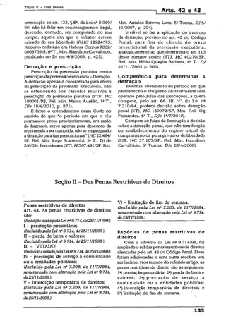 Título V - Das Penas
1 Arts. 42 e 43
internação ao art. 122, § 5a, da Lei na8.069/
90, não há falar em constrangimento ilegal,
devendo, contudo, ser computado no seu
tempo, aquele em que o infrator esteve
privado de sua liberdade (RHC 12924/RS;
Recurso ordinário em Habeas Corpus 2002/
0068769-5, 6aT., Min. Hamilton Carvalhido,
publicado no Dj em 4/8/2003, p. 425).
Detração e prescrição
Prescrição da pretensão punitiva versus
prescriçãoda pretensão executória- Detração.
A detração apenas é considerada para efeito
da prescrição da pretensão executória, não
se estendendo aos cálculos relativos a
prescrição da pretensão punitiva (STF, HC
100001/RJ, Rel. Min. Marco Aurélio, IaT.,
DJe 18/6/2010, p. 571).
É firme o entendimento desta Corte no
sentido de que “o período em que o réu
permanece preso provisoriamente, em razão
de flagrante, serve apenas para desconto da
reprimendaasercumprida, nãose empregando
adetraçãoparafinsprescricionais”(HC22.484/
SP, Rei; Min. Jorge Scartezzini, 5aT., DJ de
2/6/03). Precedentes {STJ, HC67.491/SP, Rei.
Min. Arnaldo Esteves Lima, 5aTurma, DJ 5/
11/2007, p. 304).
Inviável se faz a aplicação do instituto
da detração, previsto no art. 42 do Código
Penal, para fins de cálculo do prazo
prescricional da pretensão executória,
analogicamente ao que determina o art. 113
desse mesmo codex (STJ, HC 40270/SP,
Rel. Min. Hélio Quaglia Barbosa, 6a T., DJ
21/11/2005 p. 306).
Competência para determinar a
detração
Eventual abatimento do período em que
permaneceu o réu preso cautelarmente será
operado pelo Juízo das Execuções, a quem
compete, pelo art. 66, III, *c da Lei nfi
7.210/84, proferir decisão sobre detração
penal (STJ, HC 169072/SP, Min. Rel. Og
Fernandes, 6aT., DJe la/7/2010).
Compete ao Juízo da Execução a decisão
sobre a detração penal, que não tem função
no estabelecimento do regime inicial de
cumprimento da pena privativa de liberdade
(SJT, HC 37.107/SP, Rel. Min. Hamilton
Carvalhido, 6a Turma, DJe 28/4/2008).
Seção II - Das Penas Restritivas de Direitos
Penas restritivas de direitos
Art. 43. As penas restritivas de direitos
são:
CBedoçãodadapelaLein*9.714,de25/11/1998.)
I - prestação pecuniária;
(Incluído pelaLei na9.714, de25/11U 998.)
II - perda de bens e valores;
(Incluído pelaLei na9.714, de25/11/1998.)
III - (VETADO)
{IncluídoevetadopelaLeirP9.714,de25/11/1998.)
IV - prestação de serviço à comunidade
ou a entidades públicas;
{Incluído pela Lei na 7.209, de 11/7/1984,
renumerado com alteraçãopela Lei na9.714,
de25/11/1998.)
V - interdição temporária de direitos;
(Incluído pela Lei n&7.209, de 11/7/1984,
renumerado com alteração pela Lei na9.714,
de25/11/1998.)
VI - limitação de fim de semana.
(Incluído pela Lei n* 7.209, de 11/7/1984,
renumerado com alteração pela Lei na9.714,
de25/11/1998.)
Espécies de penas restritivas de
direitos
Com o advento da Lei n2 9.714/98, foi
ampliado o rol das penas restritivasde direitos
elencadaspelo art. 43 do Código Penal. Duas
foram adicionadas e uma outra recebeu um
acréscimo. Nos termos do referido artigo, as
penas restritivas de direito são as seguintes:
Ia) prestação pecuniária; 2a) perda de bens e
valores; 3a) prestação de serviço à
comunidade ou a entidades públicas;
4a) interdição temporária de direitps; e
5a) limitação de fim de semana.
133
 