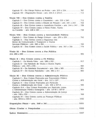 Capítulo VI —Do Ultraje Público ao Pudor - arts. 233 e 234........................ 707
Capítulo VII - Disposições Gerais - arts. 234-A e 234-C.............................. 712
Títuio VII - Dos Crimes contra a Família
Capítulo I - Dos Crimes contra o Casamento - arts. 235 a 240 ................. 715
Capítulo II - Dos Crimes contra o Estado de Filiação - arts. 241 a243 ....... 722
Capítulo III - Dos Crimes contra a Assistência Familiar - arts. 244a 247 .... 728
Capítulo IV - Dos Crimes contra o Pátrio Poder, Tutela
ou Curatela - arts. 248 e 249 ....................................................................... 738
Título VIII - Dos Crimes contraa Incolumidade Pública
Capítulo I - Dos Crimes de Perigo Comum - arts. 250 a259..................... 743
Capítulo II - Dos Crimes contra a Segurança dos
Meios de Comunicação e Transporte e Outros
Serviços Públicos - arts. 260 a 266............................................................... 763
Capítulo III - Dos Crimes contra a Saúde Pública - arts. 267 a 285............ 774
Título IX - Dos Crimes contra a Paz Pública
Arts. 286 a 288 .................................................................................................... 806
Títuio X - Dos Crimes contra a Fé Pública
Capítulo I - Da Moeda Falsa - arts. 289 a 292 .............................................. 817
Capítulo II - Da Falsidade de Títulos e Outros Papéis
Públicos - arts. 293 a 295.............................................................................. 826
Capítulo III - Da Falsidade Documental - arts. 296 a 305 ............................ 831
Capítulo ÍV - De Outras Falsidades - arts. 306 a 311 .................................. 860
Título XI - Dos Crimes contra a Administração Pública
Capítulo I - Dos Crimes Praticados por Funcionário Público
Contra a Administração em Geral - arts. 312 a 327 .................................... 875
Capítulo IÍ - Dos Crimes Praticados por Particular
Contra a Administração em Geral - arts. 328 a 337-A..................................926
Capítulo II-A - Dos Crimes Praticados por Particular contra
a Administração Pública Estrangeira - arts. 337-B a 337-D ........................... 964
Capítulo III - Dos Crimes contra a Administração da Justiça
- arts. 338 a 359............................................................................................. 968
Capítulo IV - Dos Crimes contra as Finanças Públicas
- arts. 359-A a 359-H................................................................................... 1022
Disposições Finais — arts. 360 e 361 ...................................................... 1031
Obras Citadas e Pesquisadas.................................................................. 1033
índice Remissivo 1047
 