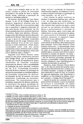Art. 43
Rogério Greco
Com a nova redação dada ao art. 43,
foram criadas as penas de prestação
pecuniária e de perda de bens e valores,
sendo, ainda, admitida a prestação de
serviços a entidades públicas.
Na precisa observação de Luiz Flávío
Gomes, “o art. 43 do Código Penal foi o
primeiro dispositivo alterado peia Lei
na 9.714/98. Quem lê o novo preceito legal
tem a superficial e enganosa impressão de
que teria havido única mudança: de três
teriampassado para cinco as penas restritivas
de direitos. Nada mais falacioso. Primeiro,
porque antes não tínhamos apenas trêspenas
restritivas de direitos. Não se pode esquecer
de que a pena de interdição temporária
subdividia-se em três. Logo, tínhamos cinco
penas restritivas. E no art. 60, § 2a, estava
prevista a multa substitutiva. Desse modo,
contávamos antes com seis penas
substitutivas {cinco restritivas mais a multa).
Agora, após a reforma legislativa, temos dez
(nove restritivas mais a multa)”.41
Segundo Luiz Flávio Gomes, essas
seriam as seis penas substitutivas previstas
pelo Código Penal, que se transformariam
em dez, em virtude da existência de quatro
subdivisões da chamada interdição
temporária de direitos, mais a possibilidade
da prestação de outra natureza, conforme
art. 45, § 2a: Ia) prestação pecuniária;
2a) perda de bens e valores; 3a) prestação de
serviços à comunidade ou entidades públicas;
4a) interdição temporária de direitos;
5a) limitação de fim de semana; 6a) muita
substitutiva. Concluindo seu raciocínio,
preleciona: “Se considerarmos que a
interdição temporária de direitos subdivide-
se doravante em quatro (proibição do
exercício de cargo, proibição do exercício de
profissão, suspensão da habilitação para
dirigir veículo e proibição de freqüentar
determinados lugares), já chegamos a nove.
A última sanção cominada é a prestação de
outra natureza - art. 45, § 2a.”42
Com relação às penas restritivas de
direitos, é importante salientar que, embora
o art. 44 diga que são autônomas, na
verdade, até a edição da Lei n° 11.343/2006,
não existiam tipos penais nos quais a pena
prevista no seu preceito secundário fosse
única e exclusivamente a restrição de
direitos. Tais penas, agora, como regrá, são
substitutivas, ou seja, primeiramente aplica-
se a pena privativa de liberdade e, quando
possível, presentes os requisitos legais,
procede-se à sua substituição.43
Embora o Código Penaí as trate como
penas restritivasde direitos, nemtodaspossuem
essa natureza. Como bem destacou Cezar
Roberto Bítencourt, “a denominação penas
‘restritivas de direitos’não foi muito feliz, pois,
de todas as modalidades de sanções sob a
referidarubrica, somente uma refere-se especi­
ficamente à ‘restrição de direitos’. As outras -
prestação pecuniária e perda de bens e valores
- são de natureza pecuniária; prestação de
serviços à comunidade e limitação de fjm de
semana referem-se mais especificamente à
restrição da liberdade do apenado”.44
Esclarece, ainda, Francisco Dirceu Barros
que “o réu não tem direito de escolher qual o
tipode pena alternativa ele deve cumprir, pois,
no Direito brasileiro, a fixação da espécie de
pena alternativa é tarefa do juiz, ao contrário
de algumas legislações, que determinam a
audiência e a concordância da defesa, como,
por exemplo, o Código Penal Português”.45
Apesar de poder ser cumulada com outra
pena restritiva de direitos, a pena de prestação
de serviços à comunidade, de caráter
substitutivo e autônomo, não pode ser fixada
como condição especial (arts. 115 e 119 da
■” GOMES, Luiz Rávio. Penas e medidas alternativas à prisão, p. 103.
42GOMES, Luiz Rávio. Penas e medidas alternativas à prisão, p. 104.
43A Lei nB11.343, d©23 de agosto de 2006, quebrou a regra segundo a quai as penas restritivas de direitos seriam
aplicadas emsubstituição às privativasde liberdade, conforme se verificapela redação constantedo seu art. 28, verbis:
A rt 28. Quem adquirir, guardar, tiver em depósito, transportar ou trouxer consigo, para consumo pessoal, drogas sem
autorização ou em desacordo com determinação legal ou regulamentar será submetido às seguintes penas:
t - advertência sobre os efeitos das drogas',
II - prestação de serviços à comunidade;
III - medida educativa de compareclmento a programa ou curso educativo.
Agora, portanto, de acordo com o mencionado artigo constante da Lei Antidrogas, a pena de prestação de serviços à
comunidade, porexempio, nãoterá natureza de penasubstitutiva, nâo se prestando, outrossim, àsubstituiçãoda pena
de privação de liberdade, que não foi sequer prevista no artigo mencionado.
44BÍTENCOURT, Cezar Roberto. Manualde direito penal - Parte geral, p. 437-438.
“ BARROS, Francisco Dirceu. Código penal- Parte geral, p. 282.
134
 