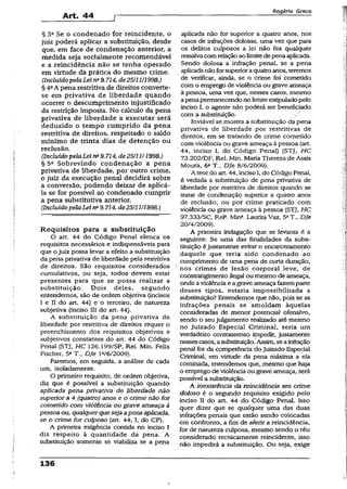 Art. 44
R o g é r io G r e c o
§ 3a Se o condenado for reincidente, o
juiz poderá aplicar a substituição, desde
que, em face de condenação anterior, a
medida seja socialmente recomendável
e a reincidência não se tenha operado
em virtude da prática do mesmo crime.
(Incluído pelaLeina9.714, àe2511111998.)
§ 4oA pena restritiva de direitos converte-
se em privativa de liberdade quando
ocorrer o descumprimento injustificado
da restrição imposta. No cálculo da pena
privativa de liberdade a executar será
deduzido o tempo cumprido da pena
restritiva de direitos, respeitado o saldo
mínimo de trinta dias de detenção ou
reclusão.
(Incluído pelaLei na9.714, de25111/1998.)
§ 5a Sobrevindo condenação a pena
privativa de liberdade, por outro crime,
o juiz da execução penal decidirá sobre
a conversão, podendo deixar de aplicá-
la se for possível ao condenado cumprir
a pena substitutiva anterior.
(Incluído pelaLei nB9.714, de25/11/1998.)
Requisitos para a substituição
O art. 44 do Código Penal elenca os
requisitos necessários e indispensáveis para
que o juiz possa levar a efeito a substituição
da pena privativa de liberdade pela restritiva
de direitos. São requisitos considerados
cumulativos, ou seja, todos devem estar
presentes para que se possa realizar a
substituição. Dois deles, segundo
entendemos, são de ordem objetiva (incisos
I e II do art. 44) e o terceiro, de natureza
subjetiva (inciso III do art. 44).
A substituição ,da pena privativa de
liberdade por restritiva de direitos requer o
preenchimento dos requisitos objetivos e
subjetivos constantes do an. 44 do Código
Penal (STJ, HC 126.199/SP, Rel. Min. Felix
Fischer, 5aT., Dje l“/6/2009).
Faremos, em seguida, a análise de cada
um, isoladamente.
O primeiro requisito, de ordem objetiva,
diz que é possível a substituição quando
aplicada pena privativa de liberdade não
superior a 4 (quatro) anos e o crime não for
cometido com violência ou grave ameaça à
pessoa ou, qualquerquesejaapena aplicada,
se o crime for culposo (art. 44, I, do CP).
A primeira exigência contida no inciso I
diz respeito à quantidade da pena. A
substituição somente se viabiliza se a pena
aplicada não for superior a quatro anos, nos
casos de infrações dolosas, uma vez que para
os delitos culposos a iei não fez qualquer
ressalvacomrelaçãoaolimitedepenaaplicada.
Sendo dolosa a infração penal, se a pena
aplicadanãoforsuperioraquatroanos, teremos
de verificar, ainda, se o crime foi cometido
com o emprego de violência ou grave ameaça
à pessoa, uma vez que, nesses casos, mesmo
apenapermanecendono limiteestipuladopelo
inciso I, o agente não poderá ser beneficiado
com a substituição.
Inviável se mostra a substituição da pena
privativa de liberdade por restritivas de
direitos, em se tratando de crime cometido
com violência ou grave ameaça à pessoa (art.
' 44, inciso I, do Código Penal) (STJ, H C
73.202/DF, Rel. Min. Maria Thereza de Assis
Moura, 6aT., Dje 8/6/2009).
A teordo art. 44, incisoI, do Código Penal,
é vedada a substituição de pena privativa de
liberdade por restritiva de direitos quando se
tratar de condenação superior a quatro anos
de reclusão, ou por crime praticado com
violência ou grave ameaça ã pessoa {STJ, HC
97.333/SC, Rel3. Mina.Laurita Vaz, 5*T., Dje
20/4/2009).
A primeira indagação que se levanta é a
seguinte: Se uma das finalidades da subs­
tituição éjustamente evitar o encarceramento
daquele que teria sido condenado .ao
cumprimento de uma pena de curta duração,
nos crimes de lesão corporal leve, de
constrangimento ilegal ou mesmo de ameaça,
onde aviolência e a grave ameaça fazemparte
desses tipos, estaria impossibilitada a
substituição? Entendemos que não, pois se as
infrações penais se amoldam àquelas
consideradas de menor potencial ofensivo,
sendo o seu julgamento realizado até mesmo
no Juizado Especial Criminal, seria um
verdadeiro contrassenso impedir, justamente
nessescasos, asubstituição.Assim, seainfração
penal for da competência do Juizado Especial
Criminal, em virtude da pena máxima a ela
cominada, entendemos que, mesmo que haja
o emprego de violência ou grave ameaça, será
possível a substituição.
A inexistência da reincidência em crime
doloso é o segundo requisito exigido pelo
inciso II do art. 44 do Código Penal. Isso
quer dizer que se qualquer uma das duas
infrações penais que estão sendo colocadas
em confronto, a fim de aferir a reincidência,
for de natureza culposa, mesmo sendo o réu
considerado tecnicamente reincidente, isso
não impedirá a substituição. Ou seja, exige
136
 