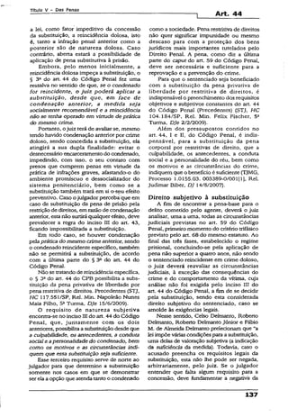 Título V - Das Penas
Art. 44
a lei, como fator impeditivo da concessão
da substituição, a reincidência dolosa, isto
é, tanto a infração penal anterior como a
posterior são de natureza dolosa. Caso
contrário, aberta estará a possibilidade de
aplicação de pena substitutiva à prisão.
Embora, pelo menos inicialmente, a
reincidência dolosa impeça a substituição, o
§ 3a do art. 44 do Código Penal fez uma
ressalva no sentido de que, se o condenado
for reincidente, o juiz poderá aplicar a
substituição, desde que, em face de
condenação anterior, a medida seja
socialmente recomendável e a reincidência
não se tenha operado em virtude de prática
do mesmo crime.
Portanto, ojuiz terá de avaliar se, mesmo
tendo havido condenação anterior por crime
doloso, sendo concedida a substituição, ela
atingirá a sua dupla finalidade; evitar o
desnecessário encarceramentodo condenado,
impedindo, com isso, o seu contato com
presos que cumprem penas em virtude da
prática de infrações graves, afastando-o do
ambiente promíscuo e dessocializador do
sistema penitenciário, bem como se a
substituição também trará em si o seu efeito
preventivo. Caso ojulgador perceba que em
caso de substituição da pena de prisão pela
restrição de direitos, em razão de condenação
anterior, estanão surtirá qualquer efeito, deve
prevalecer a regra do inciso III do art. 43,
ficando impossibilitada a substituição.
Em todo caso, se houver condenação
pela prática do mesmo crime anterior, sendo
o condenado reincidente específico, também
não se permitirá a substituição, de acordo
com a áltíma parte do § 3a do art. 44 do
Código Penal.
Não se tratando de reincidência específica,
o § 3a do art. 44 do CP8 possibilita a subs­
tituição da pena privativa de liberdade por
pena restritiva de direitos. Precedentes (STJ,
HC 117.551/SP, Rel. Min. Napoleão Nunes
Maia Filho, 5* Turma. DJe 15/6/2009).
O requisito de natureza subjetiva
encontra-se no inciso III do art. 44 do Código
Penai, que, juntamente com os dois
anteriores, possibilitaa substituiçãodesde que
a culpabilidade, os antecedentes, a conduta
social e apersonalidade do condenado, bem
como os motivos e as circunstâncias indi­
quem que essa substituição seja suficiente.
Esse terceiro requisito serve de norte ao
julgador para que determine a substituição
somente nos casos em que se demonstrar
serela aopção que atenda tanto o condenado
como a sociedade. Pena restritiva de direitos
não quer significar impunidade ou mesmo
descaso para com a proteção dos bens
jurídicos mais importantes tutelados pelo
Direito Penal. A pena, como diz a última
parte do caput do art. 59 do Código Penai,
deve ser necessária e suficiente para a
reprovação e a prevenção do crime.
Para que o sentenciado seja beneficiado
com a substituição da pena privativa de
liberdade por restritiva de direitos, é
indispensável o preenchimento dos requisitos
objetivos e subjetivos constantes do art. 44
do Código Penal (Precedentes) (STJ, HC
104.184/SP, Rel. Min. Felix Fischer, 5a
Turma, DJe 2/2/2009).
Além dos pressupostos contidos no
art. 44, I e II, do Código Penal, é indis­
pensável, para a substituição da pena
corporal por restritivas de direito, que a
culpabilidade, os antecedentes, a conduta
social e a personalidade do réu, bem como
os motivos e as circunstâncias do crime,
indiquem que o benefício é suficiente (TJMG,
Processo 1.0155.03. 003389-0/001(1], Rel.
Judímar Biber, DJ 14/8/2007).
Direito subjetivo à substituição
A fim de encontrar a pena-base para o
delito cometido pelo agente, deverá o juiz
analisar, uma a uma, todas as circunstâncias
judiciais previstas no art. 59 do Código
Penal, primeiro momento do critério trifásico
previsto pelo art. 68 do mesmo estatuto. Ao
final das três fases, estabelecido o regime
prisional, concluindo-se pela aplicação de
pena não superior a quatro anos, não sendo
o sentenciado reincidente em crime doloso,
o juiz deverá reavaliar as circunstâncias
judiciais, à exceção das conseqüências do
crime e do comportamento da vítima, cuja
análise não foi exigida pelo inciso III do
art. 44 do Código Penal, a fim de se decidir
pela substituição, sendo esta considerada
direito subjetivo do sentenciado, caso se
amolde às exigências legais.
Nesse sentido, Celso Delmanto, Roberto
Delmanto, Roberto Delmanto Júnior e Fábio
M. de Almeida Delmanto prelecionam que “a
lei impõe várias condições para a substituição,
uma delas de valoração subjetiva (a indicação
da suficiência da medida). Todavia, caso o
acusado preencha os requisitos legais da
substituição, esta não lhe pode ser negada,
arbitrariamente, pelo juiz. Se o julgador
entender que falta algum requisito para a
concessão, deve fundamentar a negativa da
137
 