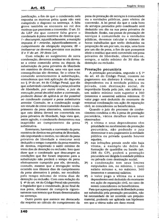 Art. 45
Rogério Greco
justificação, a fim de que o condenado nela
exponha os motivos peSos quais não está
cumprindo o disposto na sentença. A falta
grave também se encontra no rol dos
motivos que permitem a conversão. O art. 51
da LEP diz que comete falta grave o
condenado à pena restritiva de direitos que:
I - descumprir, injustificadamente, arestrição
imposta; II - retardar, injustificadamente, o
cumprimento da obrigação imposta; III ~
inohservar os deveres previstos nos incisos
II e V do art. 39 desta Lei.
Com relação ao surgimento de nova
condenação, devemos analisar se ela deveu-
se a crime cometido antes ou depois da
substituição da pena privativa de liberdade
em restritiva de direitos, uma vez que suas
conseqüências são diversas. Se o crime foi
cometido anteriormente à substituição,
entendemos que terá aplicação do disposto
no § 5odo art. 44 do Código Penal, que diz
que sobrevindo condenação apena privativa
de liberdade, por outro crime, o juiz da
execução penal decidirá sobre a conversão,
podendo deixar de aplicá-la se for possível
ao condenado cumprir a pena substitutiva
anterior. Contudo, se a condenação surgir
emvirtude de crime cometido durante o cum­
primento da pena alternativa, entendemos
que esta última deverá ser convertida em
pena privativa de liberdade, haja vista que,
assim agindo, o condenado demonstrou sua
inaptidão ao cumprimento da pena
substitutiva.
Entretanto, havendo a conversão da pena
restritivade direitos emprivativade liberdade,
não importando o motivo, no cálculo dapena
privativa de liberdade a executar será
deduzido o tempo cumprido da pena restritiva
de direitos, respeitado o saldo mínimo de
trinta dias de detenção ou reclusão. Isso quer
dizer que o condenado que descumpre as
condições que lhe foram impostas para a
substituição não perderá o tempo de pena
efetivamente cumprido por ele, devendo,
contudo, mesmo que a revogação tenha
oconido nos últimos dias de cumprimento
da pena alternativa à prisão, ser recolhido
pelo tempo mínimo de trinta dias de
detenção ou reclusão. Com essa redação do
§ 4a do art. 44 do Código Penal não permitiu
o legislador que o condenado, já no fmal de
sua pena, deixasse de cumpri-la rigoro­
samente nos termos que foramdeterminados
na sentença.
Outro ponto que merece ser destacado
diz respeito ao cálculo do cumprimento da
pena de prestação de serviços à comunidade
ou a entidades públicas, para efeitos de
conversão. A lei penal diz que a cada hora
de serviços prestados pelo condenado será
deduzido, um dia na sua pena privativa de
liberdade. Então, nas penas de prestação de
serviços à comunidade ou a entidades
públicas, devemos calcular o número de
horas trabalhadas que serão deduzidas na
proporção de um por um, ou seja, uma hora
por um dia de pena, a fim de que possamos
aferir o resíduo que será convertido em pena
privativa de liberdade, observando-se,
sempre, o saldo mínimo de 30 dias de
detenção ou reclusão.
Prestação pecuniária
A prestação pecuniária, segundo o § Ia
do art. 45 do Código Penal, consiste no
pagamento em dinheiro à vítima, a seus
dependentes ou à entidade pública ou
privada, com destinação social, de
importância fixada pelo juiz, não inferior a
um salário mínimo nem superior a 360
(trezentos e sessenta) salários mínimos. O
valor pago será deduzido do montante de
eventual condenação em ação de reparação
civil, se coincidentes os beneficiários.
Quando o juiz do processo de conhe­
cimento condena o réu à pena de prestação
pecuniária, vários detalhes devem ser
observados:
lc) a vítima e seus dependentes têm
prioridade no recebimento da prestação
pecuniária, não podendo o juiz
determinar o seu pagamento à entidade
pública ou privada quando houver
aqueles;
2a) nas infrações penais onde não haja
vítima, a exem plo'do delito de
formação de quadrilha ou bando (art.
288 do CP), poderá a prestação
pecuniária ser dirigida à entidade pública
ou privada com destinação social;
3a) a condenação tem seus limites
estipulados em, no mínimo, 1 (um)
salário mínimo e, no máximo, 360
(trezentos e sessenta) salários;
4°) o valor pago a vítima ou a seus
dependentes será deduzido do montante
em ação de reparação civil, no caso de
serem coincidentes os beneficiários.
Paraqueapenaprivativadeliberdadepossa
ser substituída pela prestação pecuniária, não
há necessidade de ter ocorrido um prejuízo
material, podendo ser aplicada nas hipóteses
em que a vítima sofra um dano moral.
140
 